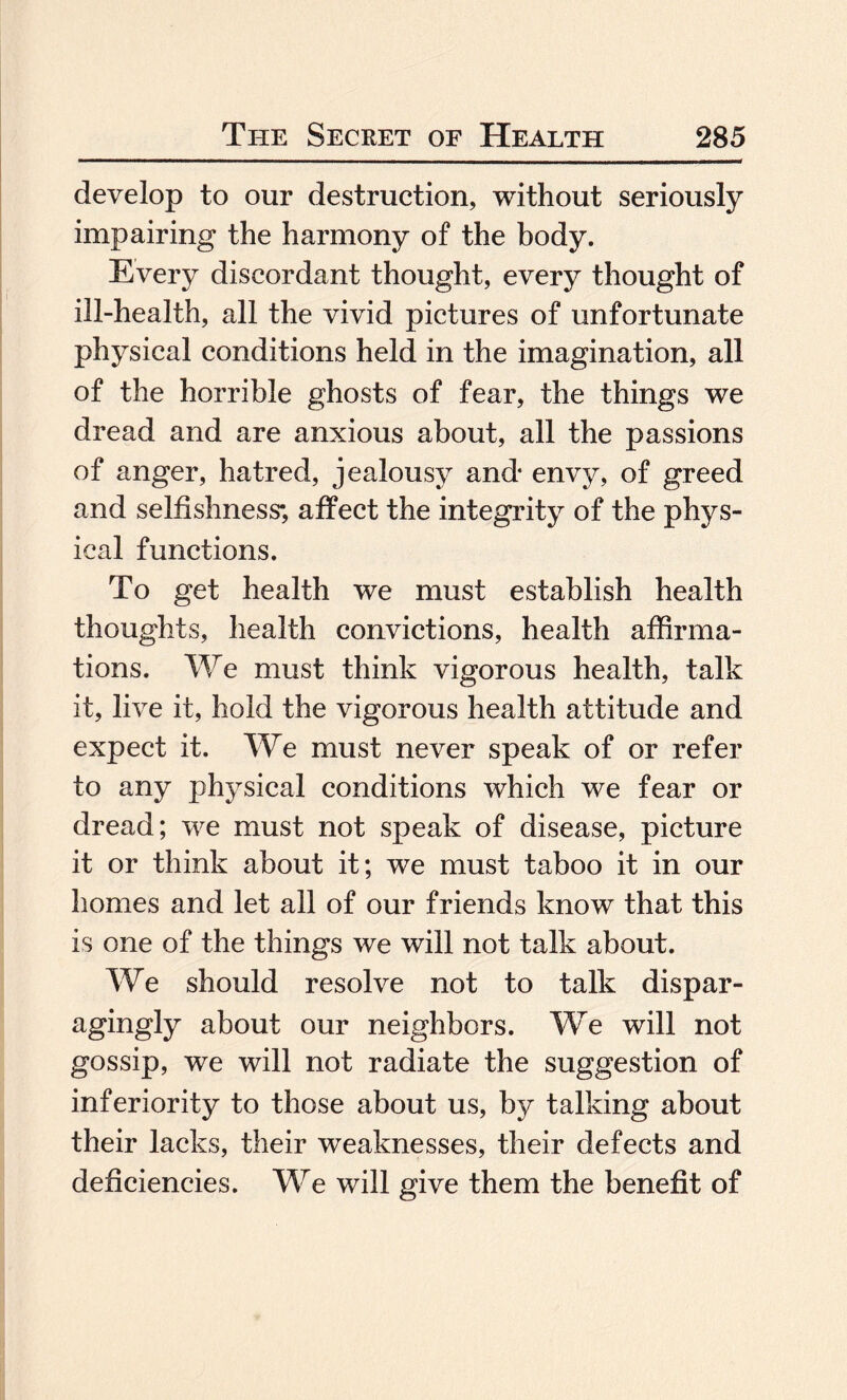 develop to our destruction, without seriously impairing the harmony of the body. Every discordant thought, every thought of ill-health, all the vivid pictures of unfortunate physical conditions held in the imagination, all of the horrible ghosts of fear, the things we dread and are anxious about, all the passions of anger, hatred, jealousy and- envy, of greed and selfishness*, affect the integrity of the phys¬ ical functions. To get health we must establish health thoughts, health convictions, health affirma¬ tions. We must think vigorous health, talk it, live it, hold the vigorous health attitude and expect it. We must never speak of or refer to any physical conditions which we fear or dread; we must not speak of disease, picture it or think about it; we must taboo it in our homes and let all of our friends know that this is one of the things we will not talk about. We should resolve not to talk dispar¬ agingly about our neighbors. We will not gossip, we will not radiate the suggestion of inferiority to those about us, by talking about their lacks, their weaknesses, their defects and deficiencies. We will give them the benefit of