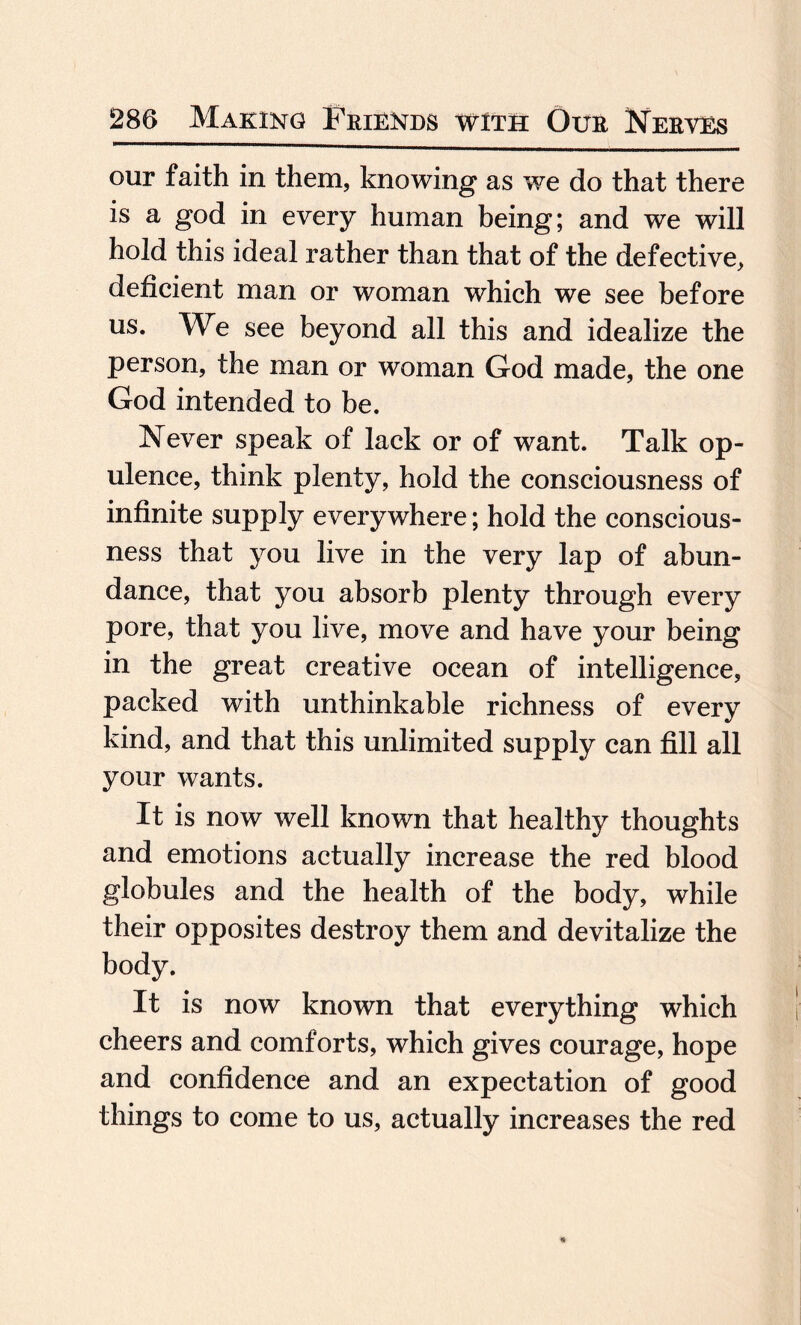 our faith in them, knowing1 as we do that there is a god in every human being; and we will hold this ideal rather than that of the defective, deficient man or woman which we see before us. We see beyond all this and idealize the person, the man or woman God made, the one God intended to be. Never speak of lack or of want. Talk op¬ ulence, think plenty, hold the consciousness of infinite supply everywhere; hold the conscious¬ ness that you live in the very lap of abun¬ dance, that you absorb plenty through every pore, that you live, move and have your being in the great creative ocean of intelligence, packed with unthinkable richness of every kind, and that this unlimited supply can fill all your wants. It is now well known that healthy thoughts and emotions actually increase the red blood globules and the health of the body, while their opposites destroy them and devitalize the body. It is now known that everything which cheers and comforts, which gives courage, hope and confidence and an expectation of good things to come to us, actually increases the red