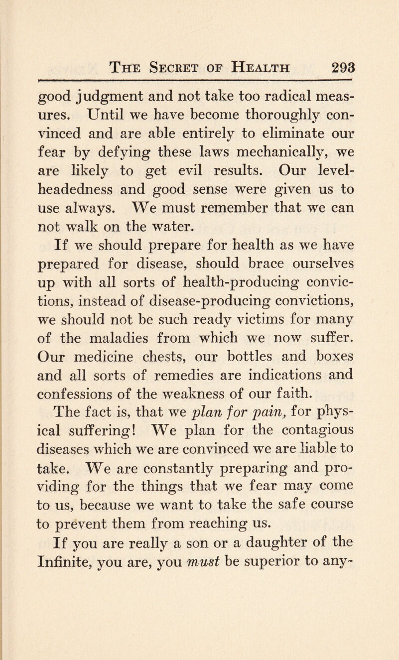 good judgment and not take too radical meas¬ ures. Until we have become thoroughly con¬ vinced and are able entirely to eliminate our fear by defying these laws mechanically, we are likely to get evil results. Our level¬ headedness and good sense were given us to use always. We must remember that we can not walk on the water. If we should prepare for health as we have prepared for disease, should brace ourselves up with all sorts of health-producing convic¬ tions, instead of disease-producing convictions, we should not be such ready victims for many of the maladies from which we now suffer. Our medicine chests, our bottles and boxes and all sorts of remedies are indications and confessions of the weakness of our faith. The fact is, that we plan for pain, for phys¬ ical suffering! We plan for the contagious diseases which we are convinced we are liable to take. We are constantly preparing and pro¬ viding for the things that we fear may come to us, because we want to take the safe course to prevent them from reaching us. If you are really a son or a daughter of the Infinite, you are, you must be superior to any-