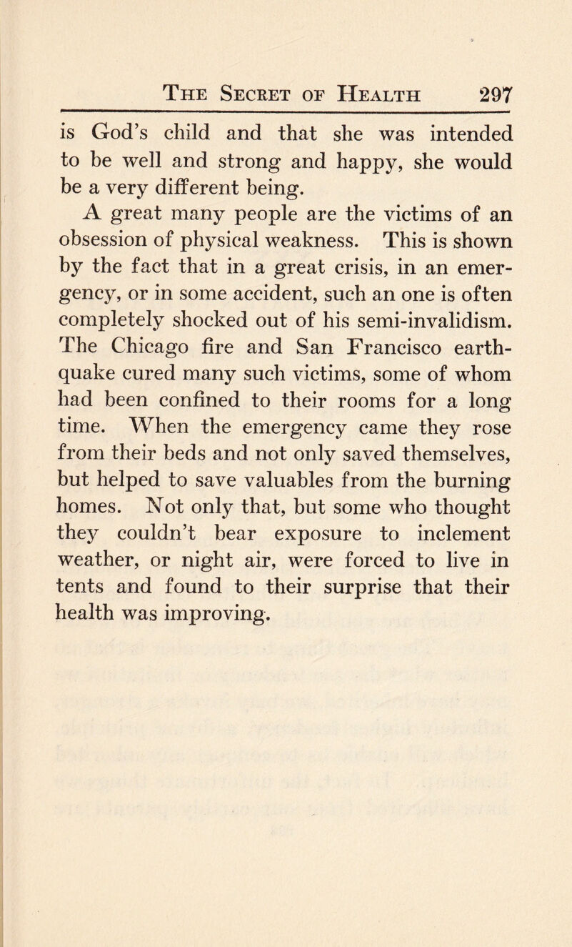 is God’s child and that she was intended to be well and strong and happy, she would be a very different being. A great many people are the victims of an obsession of physical weakness. This is shown by the fact that in a great crisis, in an emer¬ gency, or in some accident, such an one is often completely shocked out of his semi-invalidism. The Chicago fire and San Francisco earth¬ quake cured many such victims, some of whom had been confined to their rooms for a long time. When the emergency came they rose from their beds and not only saved themselves, but helped to save valuables from the burning homes. Not only that, but some who thought they couldn’t bear exposure to inclement weather, or night air, were forced to live in tents and found to their surprise that their health was improving.
