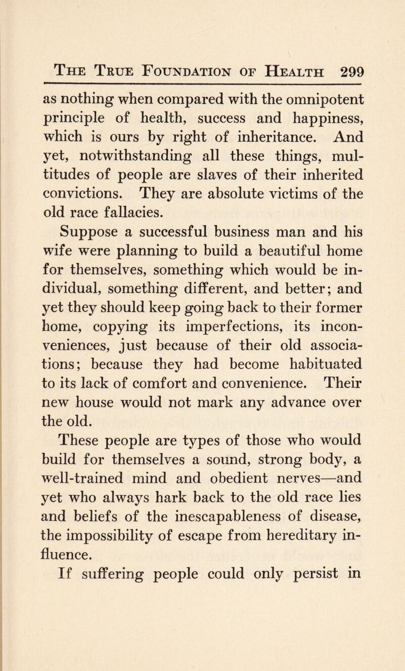 as nothing when compared with the omnipotent principle of health, success and happiness, which is ours by right of inheritance. And yet, notwithstanding all these things, mul¬ titudes of people are slaves of their inherited convictions. They are absolute victims of the old race fallacies. Suppose a successful business man and his wife were planning to build a beautiful home for themselves, something which would be in¬ dividual, something different, and better; and yet they should keep going back to their former home, copying its imperfections, its incon¬ veniences, just because of their old associa¬ tions; because they had become habituated to its lack of comfort and convenience. Their new house would not mark any advance over the old. These people are types of those who would build for themselves a sound, strong body, a well-trained mind and obedient nerves—and yet who always hark back to the old race lies and beliefs of the inescapableness of disease, the impossibility of escape from hereditary in¬ fluence. If suffering people could only persist in