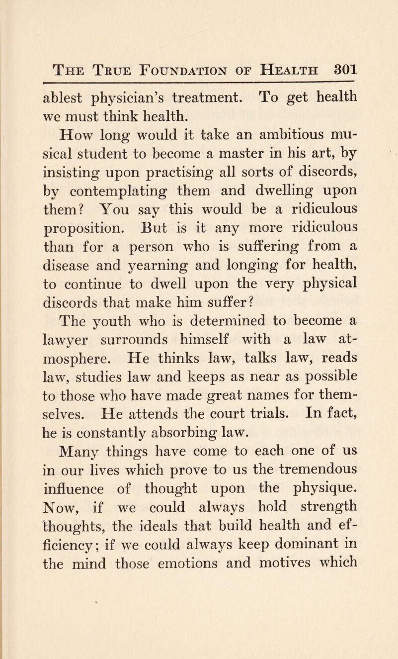 ablest physician’s treatment. To get health we must think health. How long would it take an ambitious mu¬ sical student to become a master in his art, by insisting upon practising all sorts of discords, by contemplating them and dwelling upon them? You say this would be a ridiculous proposition. But is it any more ridiculous than for a person who is suffering from a disease and yearning and longing for health, to continue to dwell upon the very physical discords that make him suffer? The youth who is determined to become a lawyer surrounds himself with a law at¬ mosphere. He thinks law, talks law, reads law, studies law and keeps as near as possible to those who have made great names for them¬ selves. He attends the court trials. In fact, he is constantly absorbing law. Many things have come to each one of us in our lives which prove to us the tremendous influence of thought upon the physique. Now, if we could always hold strength thoughts, the ideals that build health and ef¬ ficiency ; if we could always keep dominant in the mind those emotions and motives which