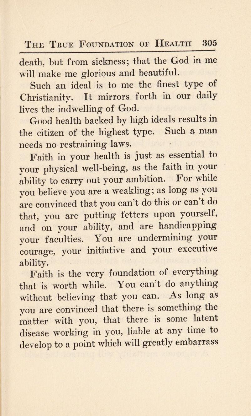 death, but from sickness; that the God in me will make me glorious and beautiful. Such an ideal is to me the finest type of Christianity. It mirrors forth in our daily lives the indwelling of God. Good health backed by high ideals results in the citizen of the highest type. Such a man needs no restraining laws. Faith in your health is just as essential to your physical well-being, as the faith in your ability to carry out your ambition. For while you believe you are a weakling; as long as you are convinced that you can’t do this or can t do that, you are putting fetters upon yourself, and on your ability, and are handicapping your faculties. You are undermining your courage, your initiative and your executive ability. Faith is the very foundation of everything that is worth while. You can’t do anything without believing that you can. As long as you are convinced that there is something the matter with you, that there is some latent disease working in you, liable at any time to develop to a point which will greatly embarrass