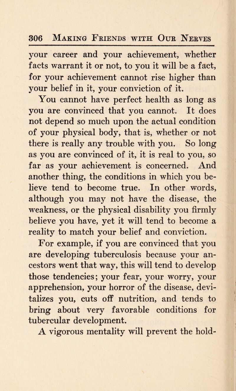 your career and your achievement, whether facts warrant it or not, to you it will be a fact, for your achievement cannot rise higher than your belief in it, your conviction of it. You cannot have perfect health as long as you are convinced that you cannot. It does not depend so much upon the actual condition of your physical body, that is, whether or not there is really any trouble with you. So long as you are convinced of it, it is real to you, so far as your achievement is concerned. And another thing, the conditions in which you be¬ lieve tend to become true. In other words, although you may not have the disease, the weakness, or the physical disability you firmly believe you have, yet it will tend to become a reality to match your belief and conviction. For example, if you are convinced that you are developing tuberculosis because your an¬ cestors went that way, this will tend to develop those tendencies; your fear, your worry, your apprehension, your horror of the disease, devi¬ talizes you, cuts off nutrition, and tends to bring about very favorable conditions for tubercular development. A vigorous mentality will prevent the hold-