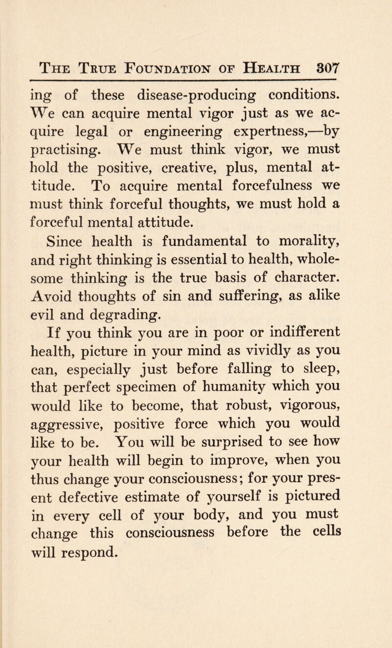 ing of these disease-producing conditions. We can acquire mental vigor just as we ac¬ quire legal or engineering expertness,—by practising. We must think vigor, we must hold the positive, creative, plus, mental at¬ titude. To acquire mental forcefulness we must think forceful thoughts, we must hold a forceful mental attitude. Since health is fundamental to morality, and right thinking is essential to health, whole¬ some thinking is the true basis of character. Avoid thoughts of sin and suffering, as alike evil and degrading. If you think you are in poor or indifferent health, picture in your mind as vividly as you can, especially just before falling to sleep, that perfect specimen of humanity which you would like to become, that robust, vigorous, aggressive, positive force which you would like to be. You will be surprised to see how your health will begin to improve, when you thus change your consciousness; for your pres¬ ent defective estimate of yourself is pictured in every cell of your body, and you must change this consciousness before the cells will respond.