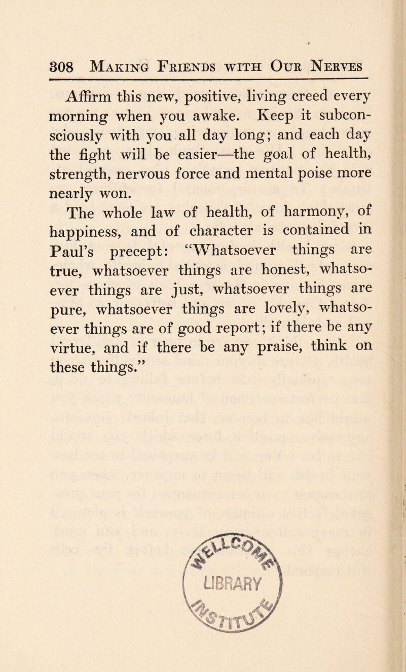 Affirm this new, positive, living creed every morning when you awake. Keep it subcon¬ sciously with you all day long; and each day the fight will be easier—the goal of health, strength, nervous force and mental poise more nearly won. The whole law of health, of harmony, of happiness, and of character is contained in Paul’s precept: “Whatsoever things are true, whatsoever things are honest, whatso¬ ever things are just, whatsoever things are pure, whatsoever things are lovely, whatso¬ ever things are of good report; if there be any virtue, and if there be any praise, think on these things.”