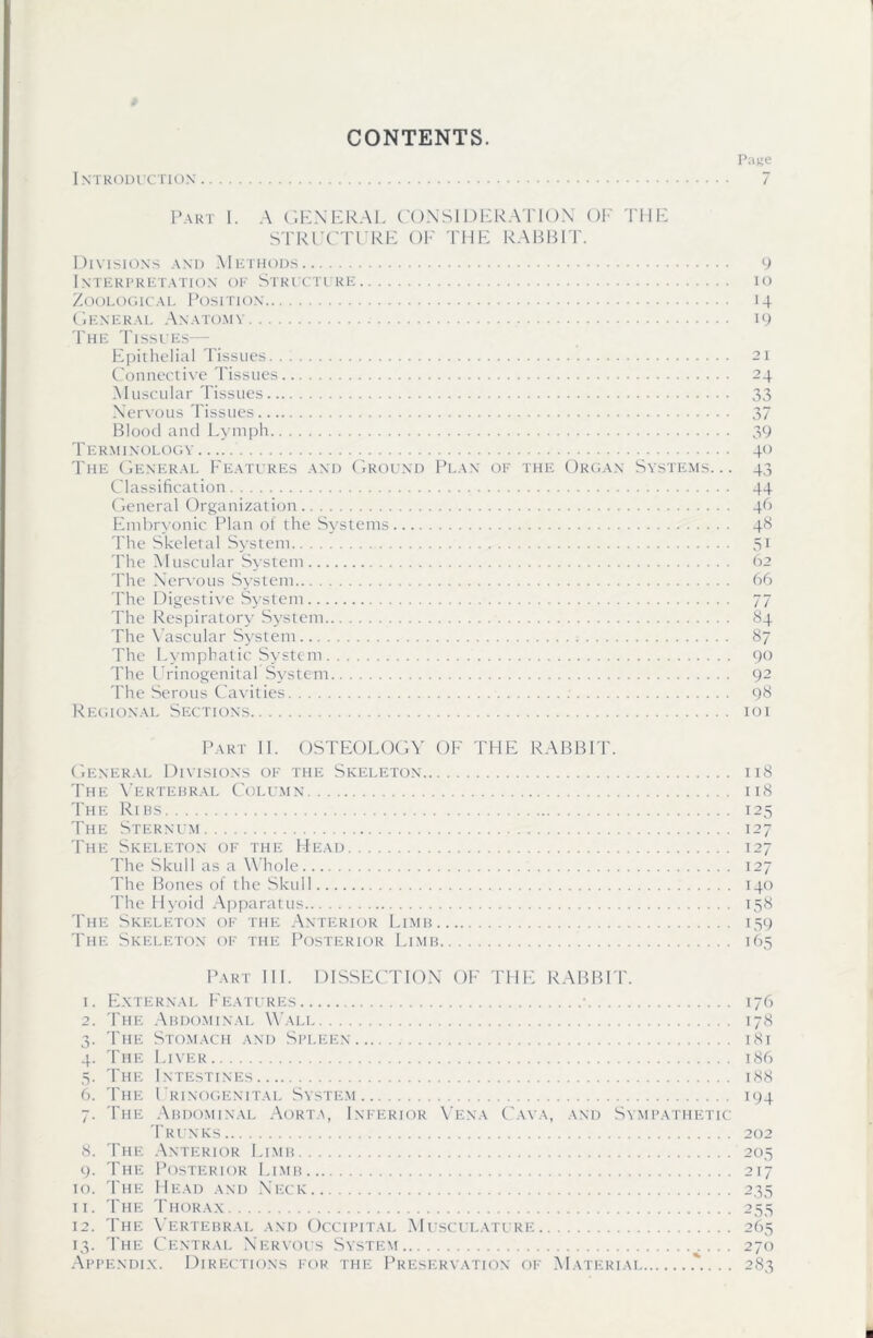 CONTENTS. P;i)>e Introduction 7 Part I. A GENERAL CONSIDERATION OF THE STRUCTURE OF THE RABBIT. Divisions and Methods 9 Interpretation of Structure io Zoological Position 14 General Anatomy 19 The Tissues— Epithelial Tissues 21 Connective Tissues 24 Muscular Tissues 33 Nervous Tissues 37 Blood and Lymph 39 Terminology 40 The General Features and Ground Plan of the Organ Systems... 43 Classification 44 General Organization 46 Embryonic Plan of the Systems 48 The Skeletal System 51 The Muscular System 62 The Nervous System 66 The Digestive System 77 The Respiratory System 84 The Vascular System 87 The Lymphatic System 90 The Urinogenital System 92 The Serous Cavities 98 Regional Sections 101 Part II. OSTEOLOGY OF THE RABBIT. General Divisions of the Skeleton 118 The Vertebral Column 118 The Ribs 125 The Sternum 127 The Skeleton of the Head 127 The Skull as a Whole 127 The Bones of the Skull 140 The Hyoid Apparatus 158 The Skeleton of the Anterior Limb 159 The Skeleton of the Posterior Limb 165 Part III. DISSECTION OF THE RABBIT. 1. External Features • 176 2. The Abdominal Wali 178 3. The Stomach and Spleen 181 4. The Liver 186 5. The Intestines 188 6. The Urinogenital System 194 7. The Abdominal Aorta, Inferior Vena Cava, and Sympathetic Trunks 202 8. The Anterior Limb 205 9. The Posterior Limb 217 10. The Head and Neck 235 11. The Thorax 255 12. The Vertebral and Occipital Musculature 265 13. The Central Nervous System 270 Appendix. Directions for the Preservation of Material 283