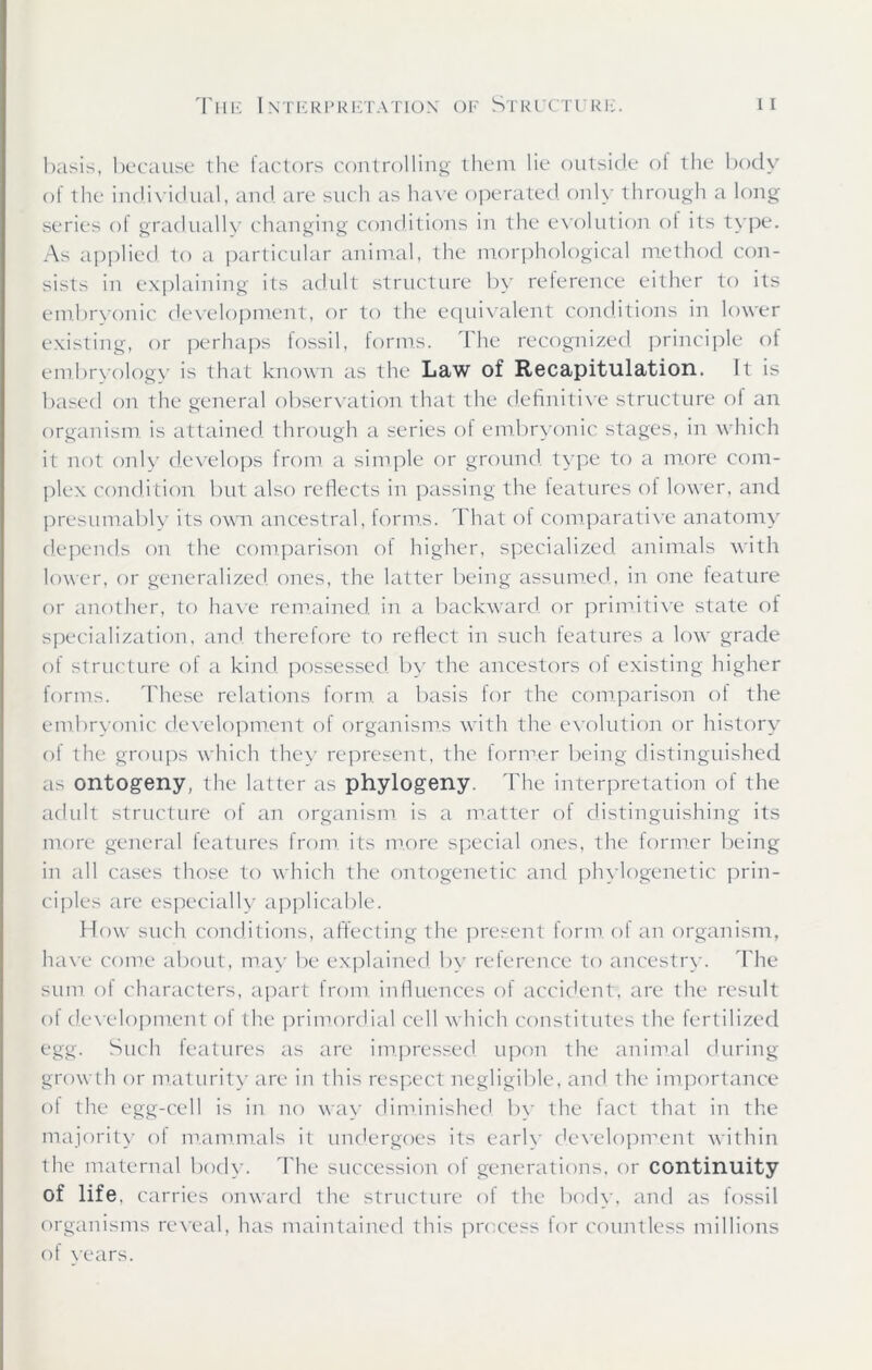 basis, because the factors controlling them lie outside of the body of the individual, and are such as have operated only through a long series of gradually changing conditions in the evolution, of its type. As applied to a particular animal, the morphological method con- sists in explaining its adult structure by reference either to its embryonic development, or to the equivalent conditions in lower existing, or perhaps fossil, forms. The recognized principle of embryology is that known as the Law of Recapitulation. It is based on the general observation that the definitive structure of an organism is attained through a series ot embryonic stages, in which it not only develops from a simple or ground type to a more com- plex condition but also reflects in passing the features ol lower, and presumably its own ancestral, forms. That of comparative anatomy depends on the comparison of higher, specialized animals with lower, or generalized ones, the latter being assumed, in one feature or another, to have remained in a backward, or primitive state of specialization, and. therefore to reflect in such features a low grade of structure of a kind possessed by the ancestors of existing higher forms. These relations form a basis for the comparison ot the embryonic development of organisms with the evolution or history of the groups which they represent, the former being distinguished as ontogeny, the latter as phylogeny. The interpretation of the adult structure of an organism is a matter of distinguishing its more general features from, its more special ones, the former being in all cases those to which the ontogenetic and phylogenetic prin- ciples are especially applicable. How such conditions, affecting the present form of an organism, have come about, may be explained, by reference to ancestry. The sum of characters, apart from influences of accident, are the result of development of the primordial cell which constitutes the fertilized egg. Such features as are impressed, upon the animal during growth or maturity are in this respect negligible, and. the importance of the egg-cell is in no way diminished by the tact that in the majority ol mammals it undergoes its earlv development within the maternal body. The succession of generations, or continuity of life, carries onward the structure of the body, and as fossil organisms reveal, has maintained this process for countless millions of vears.