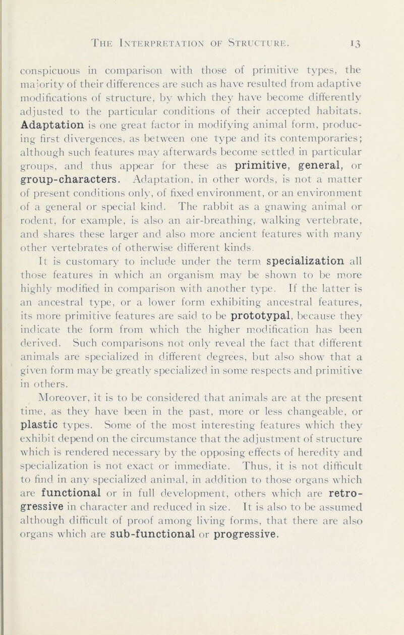 conspicuous in comparison with those of primitive types, the majority of their differences are such as have resulted from adaptive modifications of structure, by which they have become differently adjusted to the particular conditions of their accepted habitats. Adaptation is one great factor in modifying animal form, produc- ing first divergences, as between one type and its contemporaries; although such features may afterwards become settled in particular groups, and thus appear tor these as primitive, general, or group-characters. Adaptation, in other words, is not a matter of present conditions only, of fixed environment, or an environment of a general or special kind. The rabbit as a gnawing animal or rodent, for example, is also an air-breathing, walking vertebrate, and shares these larger and also more ancient features with many other vertebrates of otherwise different kinds. It is customary to include under the term specialization all those features in which an organism may be shown to be more highly modified in comparison with another type. If the latter is an ancestral type, or a lower form exhibiting ancestral features, its more primitive features are said to be prototypal, because they indicate the form from which the higher modification has been derived. Such comparisons not only reveal the fact that different animals are specialized in different degrees, but also show that a given form may be greatly specialized in some respects and primitive in others. Moreover, it is to be considered that animals are at the present time, as they have been in the past, more or less changeable, or plastic types. Some of the most interesting features which they exhibit depend on the circumstance that the adjustment of structure which is rendered necessary by the opposing effects of heredity and specialization is not exact or immediate. Thus, it is not difficult to find in any specialized animal, in addition to those organs which are functional or in full development, others which are retro- gressive in character and reduced in size. It is also to be assumed although difficult of proof among living forms, that there are also organs which are sub-functional or progressive.