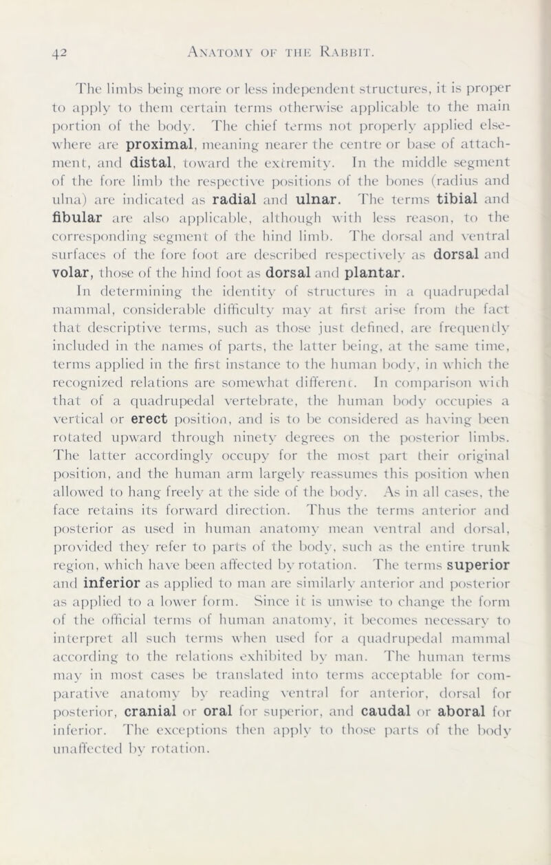 The limbs being more or less independent structures, it is proper to apply to them certain terms otherwise applicable to the main portion of the body. The chief terms not properly applied else- where are proximal, meaning nearer the centre or base of attach- ment, and distal, toward the extremity. In the middle segment of the fore limb the respective positions of the bones (radius and ulna) are indicated as radial and ulnar. The terms tibial and fibular are also applicable, although with less reason, to the corresponding segment of the hind limb. The dorsal and ventral surfaces of the fore foot are described respectively as dorsal and volar, those of the hind foot as dorsal and plantar. In determining the identity of structures in a quadrupedal mammal, considerable difficulty may at first arise from the fact that descriptive terms, such as those just defined, are frequently included in the names of parts, the latter being, at the same time, terms applied in the first instance to the human body, in which the recognized relations are somewhat differenc. In comparison with that of a quadrupedal vertebrate, the human body occupies a vertical or erect position, and is to be considered as having been rotated upward through ninety degrees on the posterior limbs. The latter accordingly occupy for the most part their original position, and the human arm largely reassumes this position when allowed to hang freely at the side of the body. As in all cases, the face retains its forward direction. Thus the terms anterior and posterior as used in human anatomy mean ventral and dorsal, provided they refer to parts of the body, such as the entire trunk region, which have been affected by rotation. The terms superior and inferior as applied to man are similarly anterior and posterior as applied to a lower form. Since it is unwise to change the form of the official terms of human anatomy, it becomes necessary to interpret all such terms when used for a quadrupedal mammal according to the relations exhibited by man. The human terms may in most cases be translated into terms acceptable for com- parative anatomy by reading ventral for anterior, dorsal for posterior, cranial or oral for superior, and caudal or aboral for inferior. The exceptions then apply to those parts of the body unaffected by rotation.