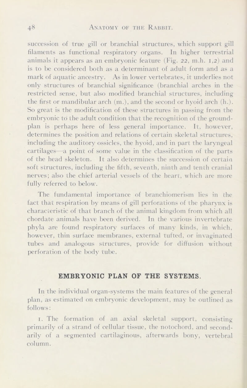 succession of true gill or branchial structures, which support gill filaments as functional respiratory organs. In higher terrestrial animals it appears as an embryonic feature (Fig. 22, m.h. 1,2) and is to be considered both as a determinant of adult form and as a mark ot aquatic ancestry. As in lower vertebrates, it underlies not only structures of branchial significance (branchial arches in the restricted sense, but also modified branchial structures, including the first or mandibular arch (m.), and the second or hyoid arch (h.). So great is the modification of these structures in passing from the embryonic to the adult condition that the recognition of the ground- plan is perhaps here of less general importance. It, however, determines the position and relations of certain skeletal structures, including the auditory ossicles, the hyoid, and in part the laryngeal cartilages—a point of some value in the classification of the parts of the head skeleton. It also determines the succession of certain soft structures, including the fifth, seventh, ninth and tenth cranial nerves; also the chief arterial vessels of the heart, which are more fully referred to below. The fundamental importance of branchiomerisin lies in the fact that respiration by means of gill perforations of the pharynx is characteristic of that branch of the animal kingdom from which all chordate animals have been derived. In the various invertebrate phyla are found respiratory surfaces of many kinds, in which, however, thin surface membranes, external tufted, or invaginated tubes and analogous structures, provide for diffusion without perforation of the body tube. EMBRYONIC PLAN OF THE SYSTEMS. In the individual organ-systems the main features of the general plan, as estimated on embryonic development, may be outlined as follows: 1. The formation of an axial skeletal support, consisting primarily of a strand ot cellular tissue, the notochord, and second- arily ol a segmented cartilaginous, afterwards bony, vertebral column.