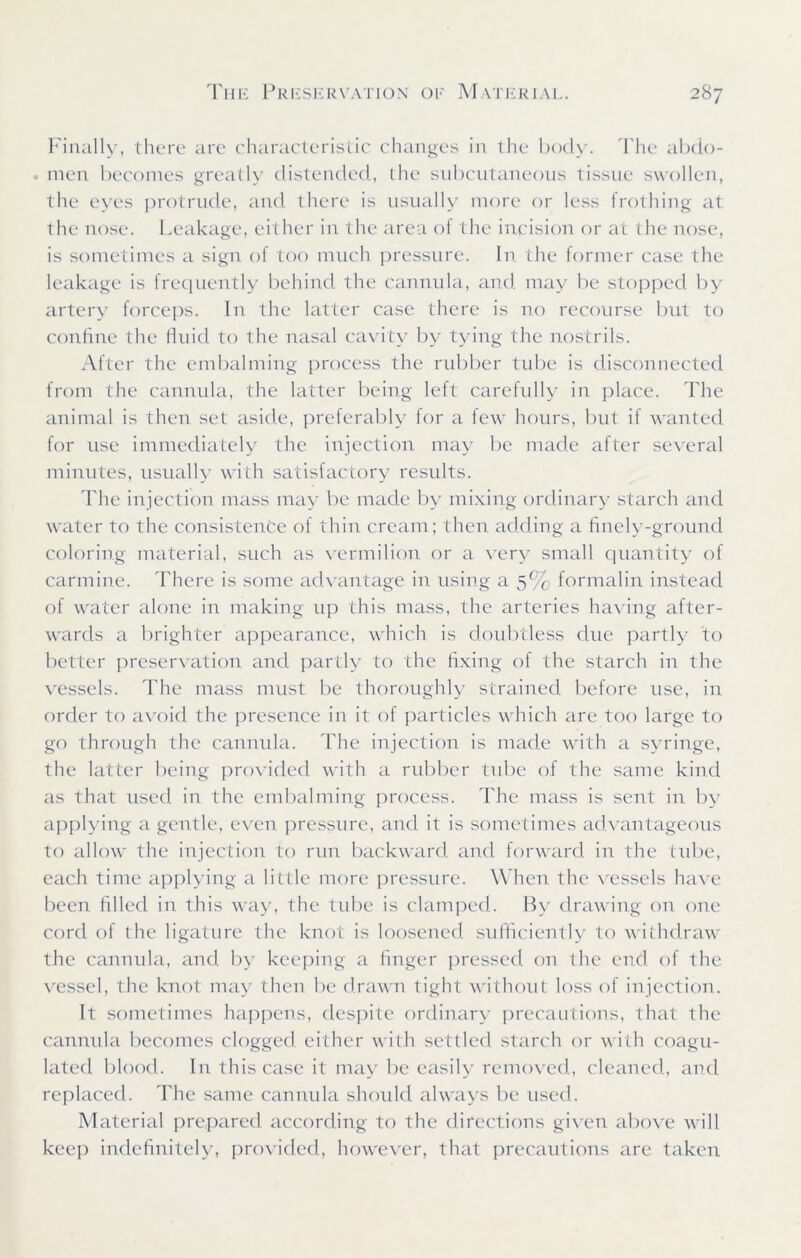 Finally, there are characteristic changes in the body. The abdo- . men becomes greatly distended, the subcutaneous tissue swollen, the eyes protrude, and there is usually more or less frothing at the nose. Leakage, either in the area of the incision or at the nose, is sometimes a sign of too much pressure. In the former case the leakage is frequently behind the cannula, and may be stopped by artery forceps. In the latter case there is no recourse but to confine the fluid to the nasal cavity by tying the nostrils. After the embalming process the rubber tube is disconnected from the cannula, the latter being left carefully in place. The animal is then set aside, preferably for a few hours, but if wanted for use immediately the injection may be made after several minutes, usually with satisfactory results. The injection mass may be made by mixing ordinary starch and water to the consistence of thin cream; then adding a finely-ground coloring material, such as vermilion or a very small quantity of carmine. There is some advantage in using a 5% formalin instead of water alone in making up this mass, the arteries having after- wards a brighter appearance, which is doubtless due partly to better preservation and partly to the fixing of the starch in the vessels. The mass must be thoroughly strained before use, in order to avoid the presence in it of particles which are too large to go through the cannula. The injection is made with a syringe, the latter being provided with a rubber tube of the same kind as that used in the embalming process. The mass is sent in by applying a gentle, even pressure, and it is sometimes advantageous to allow the injection to run backward and forward in the tube, each time applying a little more pressure. When the vessels have been filled in this way, the tube is clamped. By drawing on one cord of the ligature the knot is loosened sufficiently to withdraw the cannula, and by keeping a finger pressed on the end of the vessel, the knot may then be drawn tight without loss of injection. It sometimes happens, despite ordinary precautions, that the cannula becomes clogged either with settled starch or with coagu- lated blood. In this case it may be easily removed, cleaned, and replaced. The same cannula should always be used. Material prepared according to the directions given above will keep indefinitely, provided, however, that precautions are taken