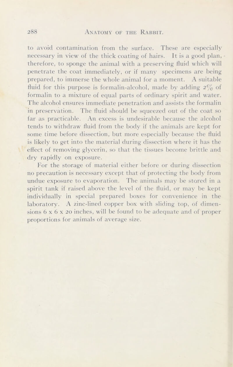 to avoid contamination from the surface. These are especially necessary in view of the thick coating of hairs. It is a good plan, therefore, to sponge the animal with a preserving fluid which will penetrate the coat immediately, or if many specimens are being prepared, to immerse the whole animal for a moment. A suitable fluid for this purpose is formalin-alcohol, made by adding 2% of formalin to a mixture of equal parts of ordinary spirit and water. The alcohol ensures immediate penetration and assists the formalin in preservation. The fluid should be squeezed out of the coat so far as practicable. An excess is undesirable because the alcohol tends to withdraw fluid from the body if the animals are kept for some time before dissection, but more especially because the fluid is likely to get into the material during dissection where it has the effect of removing glycerin, so that the tissues become brittle and dry rapidly on exposure. For the storage of material either before or during dissection no precaution is necessary except that of protecting the body from undue exposure to evaporation. The animals may be stored in a spirit tank if raised above the level of the fluid, or may be kept individually in special prepared boxes for convenience in the laboratory. A zinc-lined, copper box with sliding top, of dimen- sions 6 x 6 x 20 inches, will be found to be adequate and of proper proportions for animals of average size.