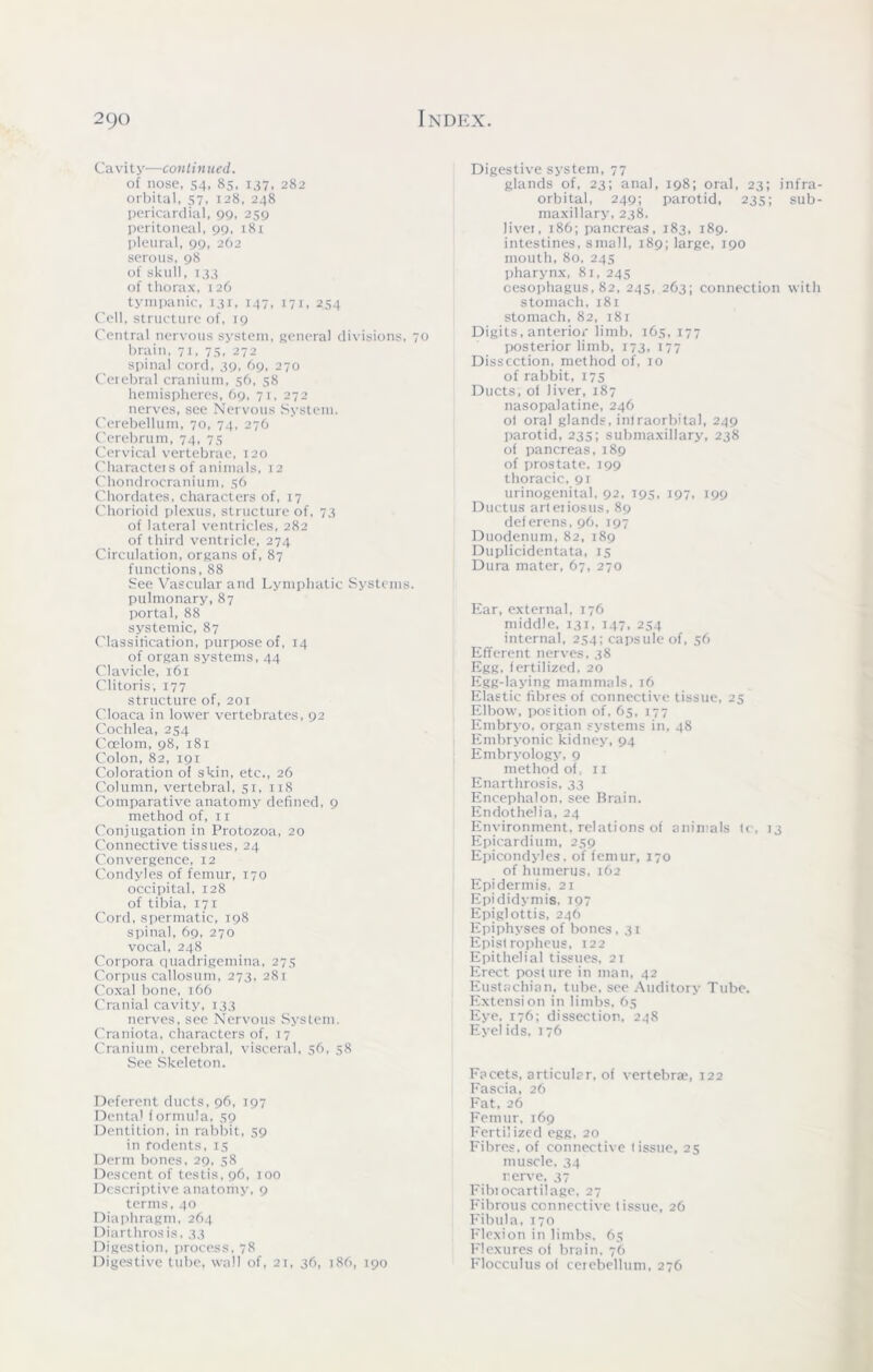 Cavity—continued. of nose, 54, 85, 137, 282 orbital, 57, 128, 248 pericardial, 99, 259 peritoneal, 99, 181 pleural, 99, 262 serous, 98 of skull, 133 of thorax, 126 tympanic, 131, 147, 171, 254 Cell, structure of, 19 Central nervous system, general divisions brain, 71, 75, 272 spinal cord, 39, 69, 270 Cerebral cranium, 56, 58 hemispheres, 69, 71, 272 nerves, see Nervous System. Cerebellum, 70, 74, 276 Cerebrum, 74, 75 Cervical vertebrae, 120 Characters of animals, 12 Chondrocranium, 56 Chordates, characters of, 17 Chorioid plexus, structure of, 73 of lateral ventricles, 282 of third ventricle, 274 Circulation, organs of, 87 functions, 88 See Vascular and Lymphatic System pulmonary, 87 portal, 88 systemic, 87 Classification, purpose of, 14 of organ systems, 44 Clavicle, 161 Clitoris, 177 structure of, 201 Cloaca in lower vertebrates, 92 Cochlea, 254 Ccelom, 98, 181 Colon, 82, 191 Coloration of skin, etc., 26 Column, vertebral, 51, 118 Comparative anatomy defined, 9 method of, 11 Conjugation in Protozoa, 20 Connective tissues, 24 Convergence, 12 Condyles of femur, 170 occipital, 128 of tibia, 171 Cord, spermatic, 198 spinal, 69, 270 vocal, 248 Corpora quadrigemina, 275 Corpus callosum, 273, 281 Coxal bone, 166 Cranial cavity, 133 nerves, see Nervous System. Craniota, characters of, 17 Cranium, cerebral, visceral, 56, 58 See Skeleton. Deferent ducts, 96, 197 Denta' formula, 59 Dentition, in rabbit, 59 in rodents, 15 Derm bones, 29, 58 Descent of testis, 96, 100 Descriptive anatomy, 9 terms, 40 Diaphragm, 264 Diarthrosis, 33 Digestion, process. 78 Digestive tube, wall of, 21, 36, 186, 190 Digestive system, 77 glands of, 23; anal, 198; oral, 23; infra- orbital, 249; parotid, 235; sub- maxillary, 238. Jivei, 186; pancreas, 183, 189. intestines, small, 189; large, 190 mouth, 80, 245 pharynx, 81, 245 oesophagus, 82, 245, 263; connection with stomach, 181 stomach, 82, 18 r Digits, anterior limb. 165,177 posterior limb, 173, 177 Dissection, method of, 10 of rabbit, 175 Ducts, of liver, 187 nasopalatine, 246 ol oral glands, infraorbital, 249 parotid, 235; submaxillary, 238 of pancreas, 189 of prostate, 199 thoracic, 91 urinogenital, 92, 195, 197, 199 Ductus arteiiosus, 89 deferens, 96, 197 Duodenum, 82, 189 Duplicidentata, 15 Dura mater, 67, 270 Ear, external, 176 middle, 131, 147, 254 internal, 254; capsule of, 56 Efferent nerves, 38 Egg, fertilized, 20 Egg-laying mammals, 16 Elastic fibres of connective tissue, 25 Elbow, position of, 65, 177 Embryo, organ systems in, 48 Embryonic kidney, 94 Embryology, 9 method of, 11 Enarthrosis, 33 Encephalon, see Brain. Endothelia, 24 Environment, relations of animals fc, 13 Epicardium, 259 Epicondyles, of femur, 170 of humerus, 162 Epidermis. 21 Epididymis, 197 Epiglottis, 246 Epiphyses of bones, 31 Epistropheus, 122 Epithelial tissues, 21 Erect posture in man, 42 Eustachian, tube, see Auditory Tube. Extension in limbs, 65 Eye. 176; dissection, 248 Eyelids, 176 Facets, articular, of vertebrae, 122 Fascia, 26 Fat, 26 Femur, 169 Fertilized egg, 20 Fibres, of connective tissue, 25 muscle, 34 nerve, 37 Fibiocartilage, 27 Fibrous connective tissue, 26 Fibula, 170 Flexion in limbs, 65 Flexures of brain, 76 Flocculus of cerebellum, 276