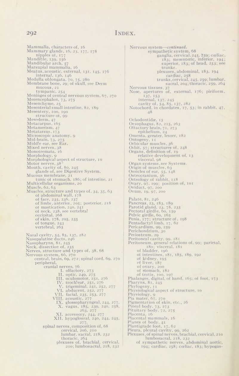 Mammalia, characters of, 16 Mammary glands, 16, 23, 177, 178 nipples oi, 177 Mandible, 139, 156 Mandibular arch, 57 Marsupial mammalia, 16 Meatus,acoustic, external, 131, 145, 176 internal, 136, 146 Medulla oblongata, 70, 75, 280 Membrane bone, 29; of skull, see Derm mucous, 21 tympanic, 254 Meninges of central nervous system, 67, 270 Mesencephalon, 73, 27s Mesenchyme, 25 Mesenterial small intestine, 82, 189 Mesentery, 100, 190 structure 01, 99 Mesoderm, 47 Metacarpus, 165 Metamerism, 47 Metatarsus, 173 Microscopic anatomy, 9 Mid-brain, 73, 275 Middle ear, see Ear. Mixed nerves, 38 Monotremata, 16 Morphology, 9 Morphological aspect of structure, 10 Motor nerves, 38 Mouth, cavity of, 80, 24s glands of, see Digestive System. Mucous membrane, 21 tunic oi stomach, 186; of intestine, 21 Multicellular organisms, 20 Muscle, 62, 63 Muscles, structure and types of, 34. 35, 63 ol abdominal wall, 178 of face, 235, 236, 237 of limbs, anterioi, 205; posterior, 218 oi mastication, 240, 241 of neck, 238, see vertebra! occipital, 268 of skin, 178, 205, 235 of tongue, 243 vertebral, 265 Nasal cavity, 54, 85, 137, 282 Nasopalatine ducts, 246 Nasopharynx, 81,24s Neck, dissection of, 235 Nerves, structure and types of, 38, 68 Nervous system, 66, 270 central, brain, 69, 272; spinal cord. 69, 270 peripheral, cranial nerves, 76 I. olfactory, 273 II. optic, 249, 275 III. oculomotor, 251, 276 IV. trochlear, 251, 276 V. trigeminal, 241, 252, 277 VI. abducent, 252, 277 VII. facial, 235, 253, 277 VIII. acoustic, 277 IX. glossopharyngeal, 244, 277. X. vagus, 185, 239, 240, 258, 263, 277 XI. accessoiy, 244, 277 XII. hypoglossal, 240, 244, 245, 277.. . spinal nerves, composition of, 68 cervical, 206, 210 lumbar, sacral, 218, 232 thoracic, 264 plexuses of, brachial, cervical, 210; lumbosacral, 218, 232 Nervous system—continued. sympathetic system, 68 ganglia, cervical, 245, 259; coeliac, 183; mesenteric, inferior, 194; superior, 183; of head, 253; see trunks. plexuses, abdominal, 183, 194 cardiac, 258 trunks,cervical, 245, 259; lumbar, sacral, 204; thoracic, 259, 264 Nervous tissues, 37 Nose, apertures of, external, 176; piriform, 137,153 internal, 137. 245 cavity of, 54, 85, 137, 282 Notochord, in chordates, 17, 53; in rabbit, 47, 48 Ochodontidse, 15 Oesophagus, 82, 215, 263 Oliactory brain, 71, 273 epithelium, 24 Omenta, greater, lesser, 182 Ontogeny, 11 Orbicular muscles, 36 dibit, 57; structures of, 248 Organs, definition of, 19 relative development of, 13 visceral, 98 Organ systems.see Systems. Origin of muscles, 63 Ossicles of ear, 55. 148 Osteocranium, 56 Osteology of rabbit. 118 Ovary, 97, 199; position of, ror Oviduct, 97, 200 Ovum, 19, 97, 200 Palate, 81, 246 Pancreas, 23, 183. 189 Parotid gland, 23, 78, 235 Pectoral girdle, 60, 159 Pelvic girdle, 60, 165 Penis, 177; structure of, 198 Pentadactyl limb, 17, 62 Pericardium, 99, 259 Perichondrium, 30 Peiiosteum, 29 Peritoneal cavity, 99. 181 Peritoneum, genera! relations of, 99; parietal, 180; visceral, 181 of bladder, 196 oi intestines, 181, 185, 189, 192 of kidney, 195 of liver, 187 of ovary, 200 of stomach, 182 of testis, 100, 197 Phalanges, digital, of hand, 165; oi foot, 173 Pharynx, 81, 245 Phylogeny, 11 Physiological aspect of structure, 10 Physiology, 9 Pia mater, 67, 270 Pigmentation of skin, etc., 26 Pineal body, 73, 273 Pituitary body, 72, 275 Placenta, 16 Placental mammals, 16 Planes oi body, 41 Plantigrade foot, 17, 62 Pleura, pleural cavity, 99, 262 Plexuses, of spinal nerves, brachial, cervical, 210 lumbosacral, 218, 232 of sympathetic nerves, abdominal aortic, 194; cardiac, 258; coeliac, 183; hypogas-