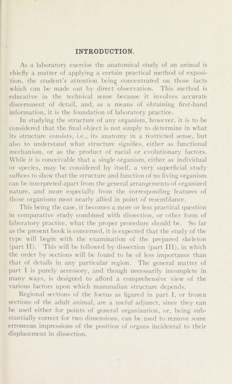 INTRODUCTION. As a laboratory exercise the anatomical study of an animal is chiefly a matter of applying a certain practical method of exposi- tion, the student’s attention being concentrated on those facts which can be made out by direct observation. This method is educative in the technical sense because it involves accurate discernment of detail, and, as a means of obtaining first-hand information, it is the foundation of laboratory practice. In studying the structure of any organism, however, it is to be considered that the final object is not simply to determine in what its structure consists, i.e., its anatomy in a restricted sense, but also to understand what structure signifies, either as functional mechanism, or as the product of racial or evolutionary factors. W hile it is conceivable that a single organism, either as individual or species, may be considered by itself, a very superficial study suffices to show that the structure and function of no living organism can be interpreted apart from the general arrangements of organized nature, and more especially from the corresponding features of those organisms most nearly allied in point of resemblance. This being the case, it becomes a more or less practical question in comparative study combined with dissection, or other form of laboratory practice, what the proper procedure should be. So far as the present book is concerned, it is expected that the study of the type will begin with the examination of the prepared skeleton (part II). This will be followed by dissection (part III;, in which the order by sections will be found to be of less importance than that of details in any particular region. The general matter of part I is purely accessory, and though necessarily incomplete in many ways, is designed to afford a comprehensive view of the various factors upon which mammalian structure depends. Regional sections of the foetus as figured in part I. or frozen sections of the adult animal, are a useful adjunct, since they can be used either for points of general organization, or, being sub- stantially correct for two dimensions, can be used to remove some erroneous impressions of the position of organs incidental to their displacement in dissection.