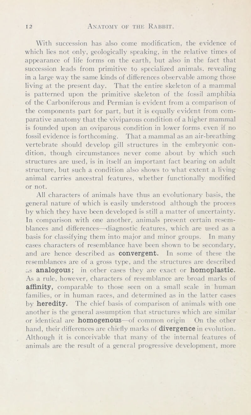 With succession has also come modification, the evidence of which lies not only, geologically speaking, in the relative times of appearance of life forms on the earth, but also in the fact that succession leads from primitive to specialized animals, revealing in a large way the same kinds of differences observable among those living at the present day. That the entire skeleton of a mammal is patterned upon the primitive skeleton of the fossil amphibia of the Carboniferous and Permian is evident from a comparison of the components part for part, but it is equally evident from com- parative anatomy that the viviparous condition of a higher mammal is founded upon an oviparous condition in lower forms even if no fossil evidence is forthcoming. That a mammal as an air-breathing vertebrate should develop gill structures in the embryonic con- dition, though circumstances never come about by which such structures are used, is in itself an important fact bearing on adult structure, but such a condition also shows to what extent a living animal carries ancestral features, whether functionally modified or not. All characters of animals have thus an evolutionary basis, the general nature of which is easily understood although the process by which they have been developed is still a matter of uncertainty. In comparison with one another, animals present certain resem- blances and differences—-diagnostic features, which are used as a basis for classifying them into major and minor groups. In many cases characters of resemblance have been shown to be secondary, and are hence described as convergent. In some of these the resemblances are of a gross type, and the structures are described as analogous; in other cases they are exact or homoplastic. As a rule, however, characters of resemblance are broad marks of affinity, comparable to those seen on a small scale in human families, or in human races, and determined as in the latter cases by heredity. The chief basis of comparison of animals with one another is the general assumption that structures which are similar or identical are homogenous—of common origin On the other hand, their differences are chiefly marks of divergence in evolution. Although it is conceivable that many of the internal features of animals are the result of a general progressive development, more