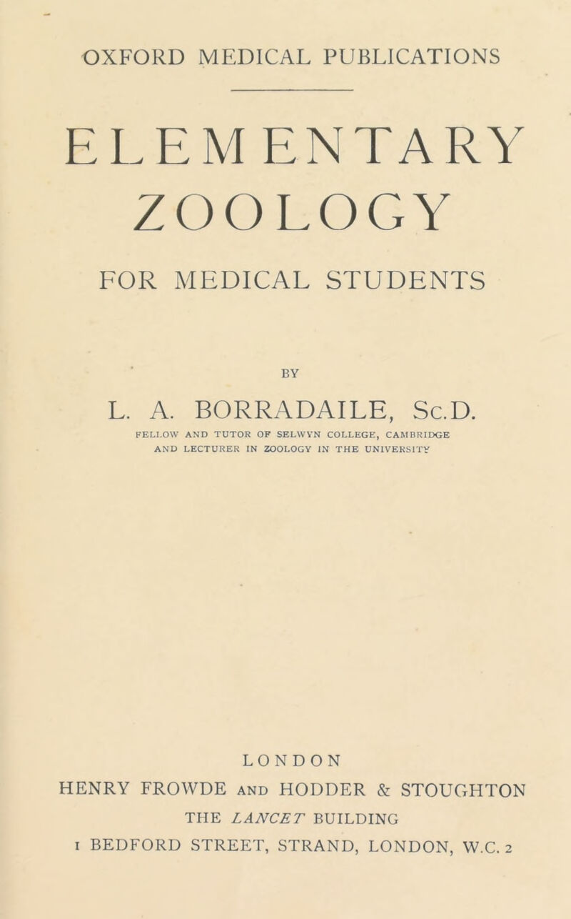ELEMENTARY ZOOLOGY FOR MEDICAL STUDENTS BY L. A. BORRADAILE, Sc.D. FELLOW AND TUTOR OF SELWYN COLLEGE, CAMBRIDGE AND LECTURER IN ZOOLOGY IN THE UNIVERSITY LONDON HENRY FROWDE and HODDER & STOUGHTON THE LANCET BUILDING