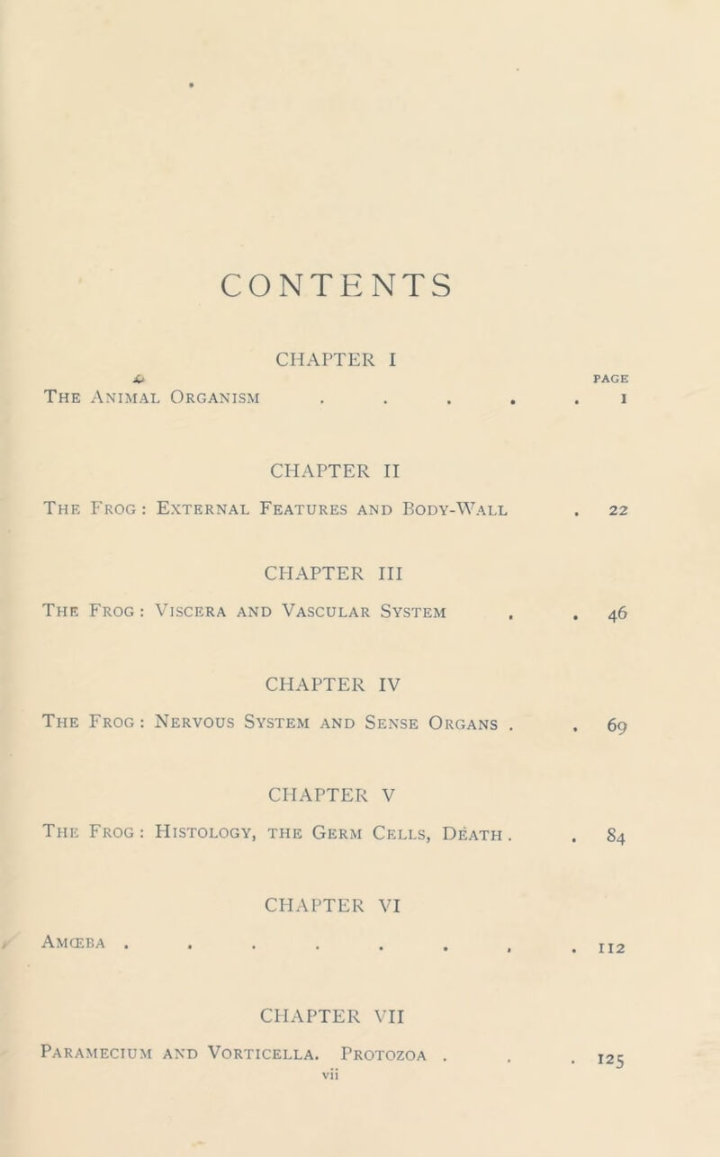 CONTENTS CHAPTER I it PAGE The Animal Organism ..... i CHAPTER II The Frog: External Features and Body-Wall . 22 CHAPTER III The Frog: Viscera and Vascular System . . 46 CHAPTER IV The Frog: Nervous System and Sense Organs . . 69 CHAPTER V The Frog: Histology, the Germ Cells, Death. . 84 CHAPTER VI Amceba . . . . . . , .112 CHAPTER VII Paramecium and Vorticella. Protozoa . . .125