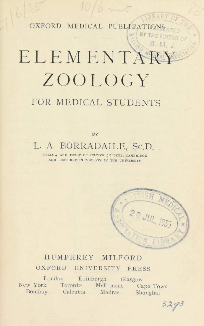 OXFORD MEDICAL PUBLICATIONS h ( Sy TE EDITPft b M j i: i. i: \i i: n Z O O L O G \ 7 FOR MEDICAL STUDENTS BY L. A. BORRADAILE, Sc.D. FELI.OW AND TUTOR OF SELWYN COLLEGE, CAMBRIDGE AND LECTURER IN ZOOLOGY IN THE UNIVERSITY HUMPHREY MILFORD OXFORD UNIVERSITY PRESS London Edinburgh Glasgow New York Toronto Melbourne Cape Town Bombay Calcutta Madras Shanghai 5Zy3