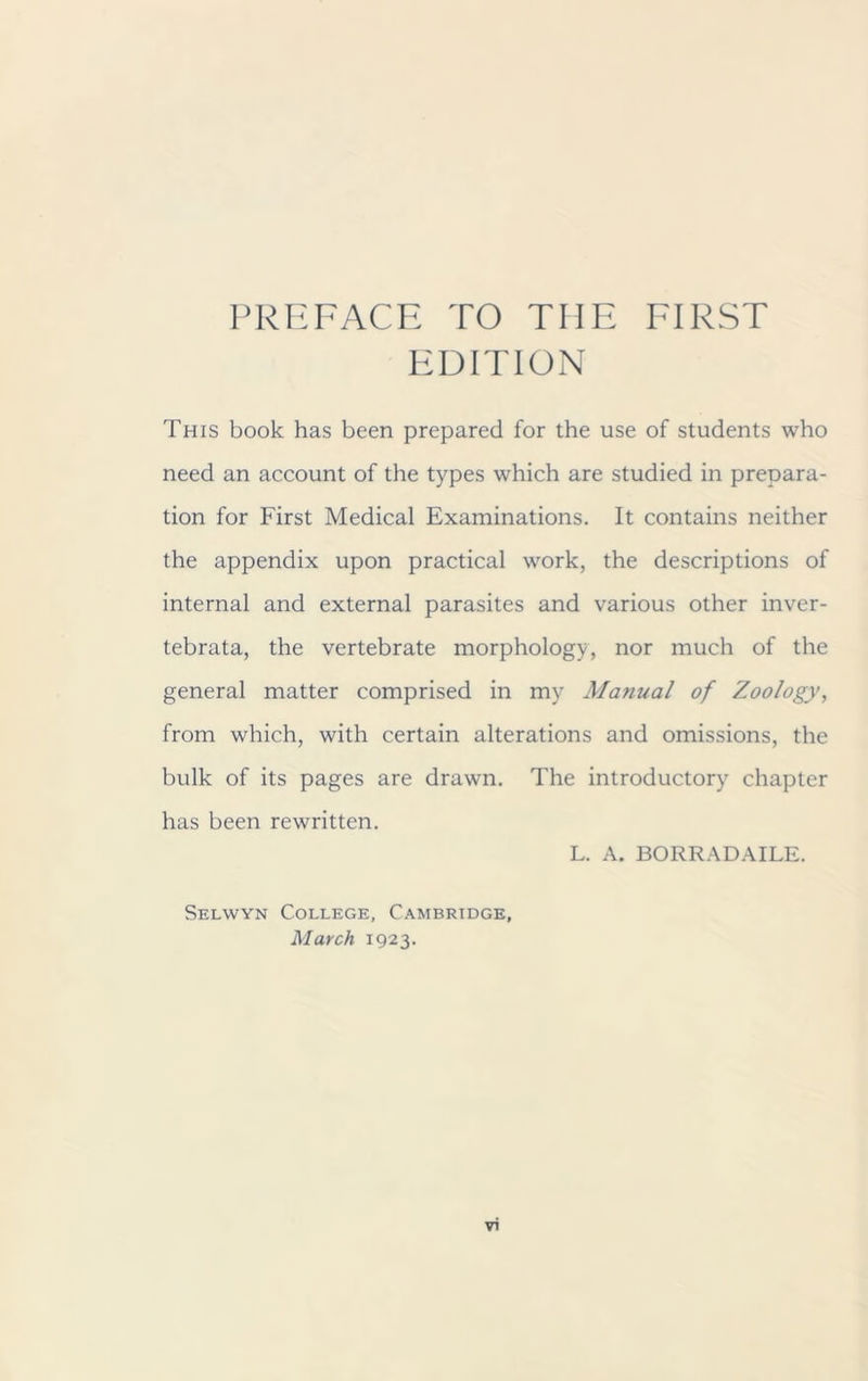 PREFACE TO THE FIRST EDITION This book has been prepared for the use of students who need an account of the types which are studied in prepara- tion for First Medical Examinations. It contains neither the appendix upon practical work, the descriptions of internal and external parasites and various other inver- tebrata, the vertebrate morphology, nor much of the general matter comprised in my Manual of Zoology, from which, with certain alterations and omissions, the bulk of its pages are drawn. The introductory chapter has been rewritten. L. A. BORRADAILE. Selwyn College, Cambridge, March 1923.