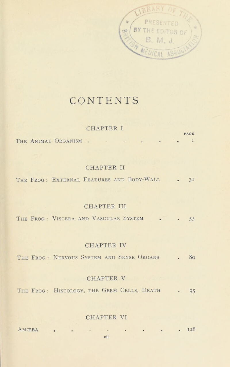 CONTENTS CHAPTER I PAGE The Animal Organism ...... i CHAPTER II The Frog: External Features and Body-Wall . 31 CHAPTER III The Frog : Viscera and Vascular System . . 55 CHAPTER IV The Frog : Nervous System and Sense Organs . 80 CHAPTER V The Frog: Histology, the Germ Cells, Death . 95 CHAPTER VI Amceba . 128