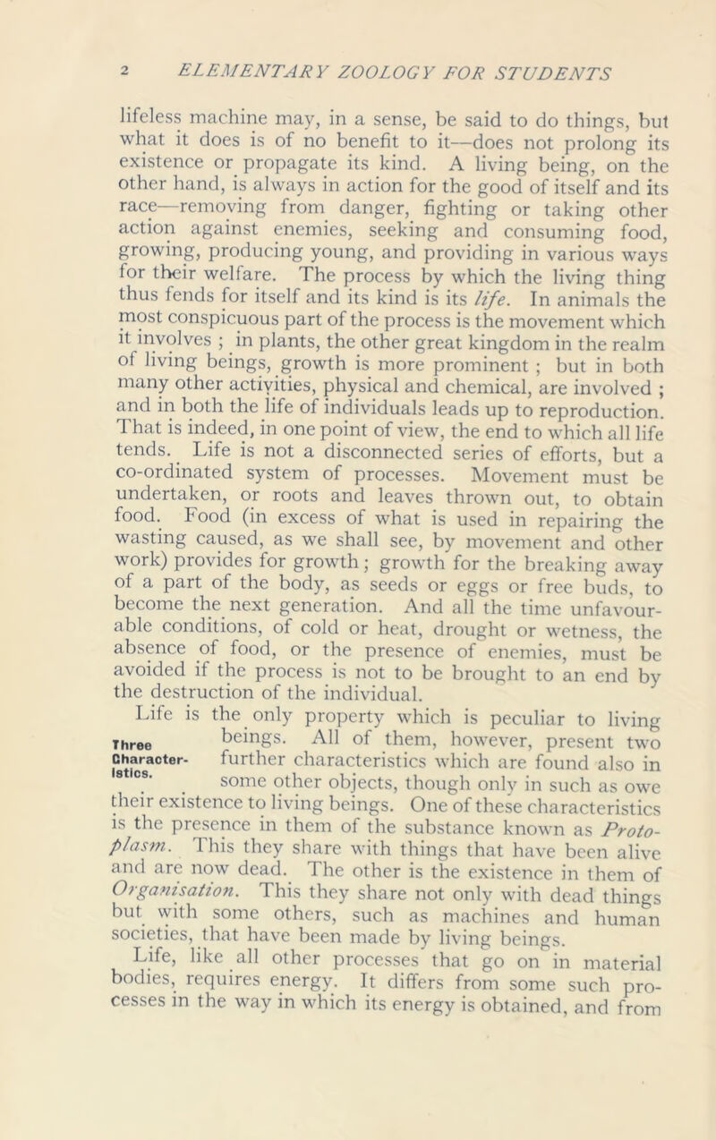 lifeless machine may, in a sense, be said to do things, but what it does is of no benefit to it—does not prolong its existence or propagate its kind. A living being, on the other hand, is always in action for the good of itself and its race—removing from danger, fighting or taking other action against enemies, seeking and consuming food, growing, producing young, and providing in various ways lor their welfare. The process by which the living thing thus fends for itself and its kind is its life. In animals the most conspicuous part of the process is the movement which it involves ; in plants, the other great kingdom in the realm ot living beings, growth is more prominent ; but in both many other activities, physical and chemical, are involved ; and in both the life of individuals leads up to reproduction. That is indeed, in one point of view, the end to which all life tends. Life is not a disconnected series of efforts, but a co-ordinated system of processes. Movement must be undertaken, or roots and leaves thrown out, to obtain food. Food (in excess of what is used in repairing the wasting caused, as we shall see, by movement and other work) provides lor growth; growth for the breaking away of a part of the body, as seeds or eggs or free buds, to become the next generation. And all the time unfavour- able conditions, of cold or heat, drought or wetness, the absence of food, or the presence of enemies, must be avoided if the process is not to be brought to an end by the destruction of the individual. Life is the only property which is peculiar to living Three beings. All of them, however, present two Oharaeter. further characteristics which are found also in some other objects, though only in such as owe their existence to living beings. One of these characteristics is the presence in them of the substance known as Proto- plasm. 'Ibis they share with things that have been alive and are now dead. The other is the existence in them of Organisation. This they share not only with dead things but with some others, such as machines and human societies, that have been made by living beings. Life, like all other processes that go on in material bodies, requires energy. It differs from some such pro- cesses in the way in which its energy is obtained, and from
