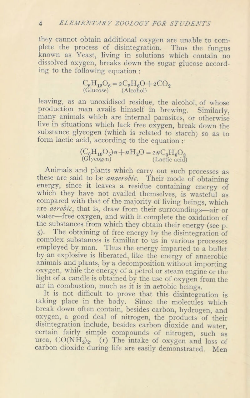 they cannot obtain additional oxygen are unable to com- plete the process of disintegration. Thus the fungus known as Yeast, living in solutions which contain no dissolved oxygen, breaks down the sugar glucose accord- ing to the following equation : C6H1206 = 2C2H60 + 2C02 (Glucose) (Alcohol) leaving, as an unoxidised residue, the alcohol, of whose production man avails himself in brewing. Similarly, many animals which are internal parasites, or otherwise live in situations which lack free oxygen, break down the substance glycogen (which is related to starch; so as to form lactic acid, according to the equation : (C6H10O5)«-f «H20 = 2«C3H603 (Glycogen) (Lactic acid) Animals and plants which carry out such processes as these are said to be anaerobic. Their mode of obtaining energy, since it leaves a residue containing energy of which they have not availed themselves, is wasteful as compared with that of the majority of living beings, which are aerobic, that is, draw from their surroundings—air or water—free oxygen, and with it complete the oxidation of the substances from which they obtain their energy (see p. 5). The obtaining of free energy by the disintegration of complex substances is familiar to us in various processes employed by man. Thus the energy imparted to a bullet by an explosive is liberated, like the energy of anaerobic animals and plants, by a decomposition without importing oxygen, while the energy of a petrol or steam engine or the light of a candle is obtained by the use of oxygen from the air in combustion, much as it is in aerobic beings. It is not difficult to prove that this disintegration is taking place in the body. Since the molecules which break down often contain, besides carbon, hydrogen, and oxygen, a good deal of nitrogen, the products of their disintegration include, besides carbon dioxide and water, certain fairly simple compounds of nitrogen, such as urea, CO(NH2)2. (1) The intake of oxygen and loss of carbon dioxide during life are easily demonstrated. Men