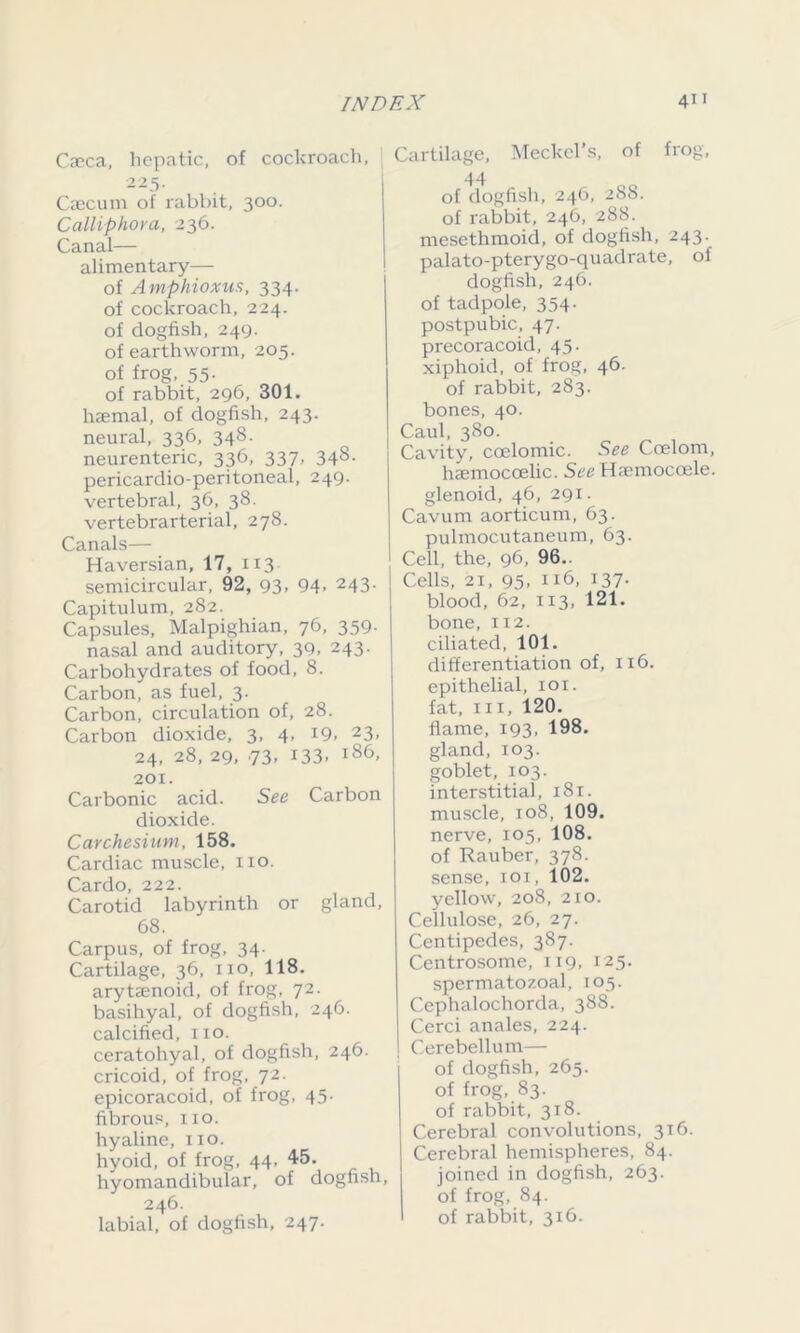 Caeca, hepatic, of cockroach, 225. Caecum of rabbit, 300. Calliphora, 236. Canal— alimentary— of Amphioxus, 334. of cockroach, 224. of dogfish, 249. of earthworm, 205. of frog, 55. of rabbit, 296, 301. haemal, of dogfish, 243. neural, 336, 348. neurenteric, 336, 337, 348. pericardio-peritoneal, 249. vertebral, 36, 38. vertebrarterial, 278. Canals— Haversian, 17, 113 semicircular, 92, 93, 94- 243- Capitulum, 282. Capsules, Malpighian, 76, 359- nasal and auditory, 39, 243. Carbohydrates of food, 8. Carbon, as fuel, 3. Carbon, circulation of, 28. Carbon dioxide, 3, 4, 19. 23, 24, 28, 29, 73- 133- l86> 201. Carbonic acid. See Carbon dioxide. Carchesium, 158. Cardiac muscle, no. Cardo, 222. Carotid labyrinth or gland, 68. Carpus, of frog, 34- Cartilage, 36, no, 118. arytsenoid, of frog, 72. basihyal, of dogfish, 246. calcified, no. ceratohyal, of dogfish, 246. cricoid, of frog, 72. epicoracoid, of frog, 45- fibrous, 110. hyaline, no. hyoid, of frog, 44, 45. hyomandibular, of dogfish, 246. labial, of dogfish, 247. Cartilage, Meckel’s, of frog, 44 of dogfish, 246, 288. of rabbit, 246, 288. mesethmoid, of dogfish, 243. palato-pterygo-quadrate, of dogfish, 246. of tadpole, 354. postpubic, 47. precoracoid, 45. xiphoid, of frog, 46. of rabbit, 283. bones, 40. Caul, 380. Cavity, coelomic. See Coelom, haemocoelic. See Hamiocoele. glenoid, 46, 291. Cavurn aorticum, 63. pulmocutaneum, 63. Cell, the, 96, 96.. Cells, 21, 95- Il6- 137- blood, 62, 113, 121. bone, 112. ciliated, 101. differentiation of, 116. epithelial, 101. fat, in, 120. flame, 193, 198. gland, 103. goblet, 103. interstitial, 181. muscle, 108, 109. nerve, 105, 108. of Rauber, 378. sense, 101, 102. yellow, 208, 210. Cellulose, 26, 27. Centipedes, 387. Centrosome, 119, 125. spermatozoal, 105. Cephalochorda, 388. j Cerci anales, 224. I Cerebellum— of dogfish, 265. of frog, 83. of rabbit, 318. Cerebral convolutions, 316. Cerebral hemispheres, 84. joined in dogfish, 263. of frog, 84. of rabbit, 316.
