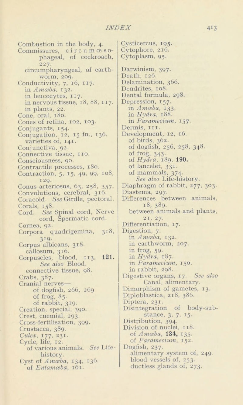 Combustion in the body, 4. Commissures, circumoeso- phageal, of cockroach, 227. circumpharyngeal, of earth- worm, 209. Conductivity, 7, 16, 117. in Amoeba, 132. in leucocytes, 117. in nervous tissue, 18, 88, 117. in plants, 22. Cone, oral, 180. Cones of retina, 102, 103. Conjugants, 154. Conjugation, 12, 15 fn., 136. varieties of, 141. Conjunctiva, 92. Connective tissue, no. Consciousness, 90. Contractile processes, 180. Contraction, 5, 15, 49, 99, 108, 129. Conus arteriosus, 63, 258, 357. Convolutions, cerebral, 316. Coracoid. See Girdle, pectoral. Corals, 158. Cord. See Spinal cord, Nerve cord, Spermatic cord. Cornea, 92. Corpora quadrigemina, 318, 3X9- Corpus albicans, 318. callosum, 316. Corpuscles, blood, 113, 121. See also Blood, connective tissue, 98. Crabs, 387. Cranial nerves— of dogfish, 266, 269 of frog, 85. of rabbit, 319. Creation, special, 390. Crest, cnemial, 293. Cross-fertilisation, 399. Crustacea, 389. Culex, 177, 231. Cycle, life, 12. of various animals. See Life- history. Cyst of Amoeba, 134, 136. of Entamoeba, 161. Cysticercus, 195. Cytophore, 216. Cytoplasm, 95. Darwinism, 397. Death, 126. Delamination, 366. Dendrites, 108. Dental formula, 298. Depression, 157. in Amoeba, 133. in Hydra, 188. in Paramecium, 157. Dermis, in. Development, 12, 16. of birds, 362. of dogfish, 256, 258, 348. of frog, 343. of Hydra, 189, 190. of lancelet, 331. of mammals, 374. See also Life-history. Diaphragm of rabbit, 277, 303. Diastema, 297. Differences between animals, 18, 389. between animals and plants, 21, 27. Differentiation, 17. Digestion, 7. in Amoeba, 132. in earthworm, 207. in frog, 59- in Hydra, 187. in Paramecium, 150. in rabbit, 298. Digestive organs, 17. See also Canal, alimentary. Dimorphism of gametes, 13. Diploblastica, 218, 386. Diptera, 231. Disintegration of body-sub- stance, 3, 7, 15. Distribution, 394. Division of nuclei, 118. of Amoeba, 134, 135. of Paramecium, 152. Dogfish, 237. alimentary system of, 249. blood vessels of, 253. ductless glands of, 273.