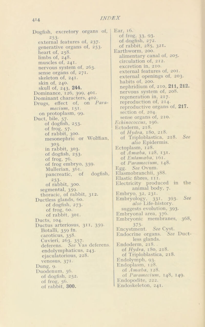 4*4 Dogfish, excretory organs of, 253- external features of, 237. generative organs of, 253. heart of, 258. limbs of, 248. muscles of, 241. nervous system of, 263. sense organs of, 271. skeleton of, 241. skin of, 240. skull of, 243, 244. Dominance, 126, 399, 401. Dominant characters, 402. Drugs, effect of, on Para- mecium, 151. on protoplasm, 99. Duct, bile, 57. of dogfish, 253. of frog, 57. of rabbit, 300. mesonephric or Wolffian, 3°3- in rabbit, 303. of dogfish, 253. of frog, 76. of frog embryo, 359- Mullerian, 361. pancreatic, of dogfish, 253. of rabbit, 300. segmental, 359. thoracic, of rabbit, 312. Ductless glands, 60. of dogfish, 273. of frog, 60. of rabbit, 301. Ducts, 104. Ductus arteriosus, 311, 359- Botalli, 359 fn. caroticus, 358. Cuvieri, 263, 357. deferens. See Vas deferens, endolymphaticus, 243. ejaculatorious, 228. venosus, 371. Dung, 9. Duodenum, 56. of dogfish, 252. of frog, 56. of rabbit, 300. Ear, 16. of frog, 33. 93- of dogfish, 272. of rabbit, 285, 321. Earthworm, 200. alimentary canal of, 205. circulation of, 212. excretion in, 210. external features of, 201. external openings of, 203. habits of, 200. nephridium of, 210, 211, 212. nervous system of, 208. regeneration in, 217. reproduction of, 214. reproductive organs of, 217. section of, 204. sense organs of, 210. Echinococcus, 196. Ectoderm, 218. of Hydra, 180, 218. of Triploblastica, 218. See also Epidermis. Ectoplasm, 128. of Amceba, 128, 131. of Entamoeba, 161. of Paramecium, 148. Egg. See Ovum. Elasmobranchii, 388. Elastic fibres, 111. Electricity produced in the animal body, 7. Embryo, 32, 231. Embryology, 331, 393- See also Life-history, suggests evolution, 393. Embryonal area, 376. Embryonic membranes, 368, 375- Encystment. See Cyst. Endocrine organs. See Duct- less glands. Endoderm, 218. of Hydra, 180, 218. of Triploblastica, 218. Endolymph, 93. Endoplasm, 128. of A mceba, 128. of Paramecium, 148, 149. Endopodite, 222. Endoskeleton, 241.