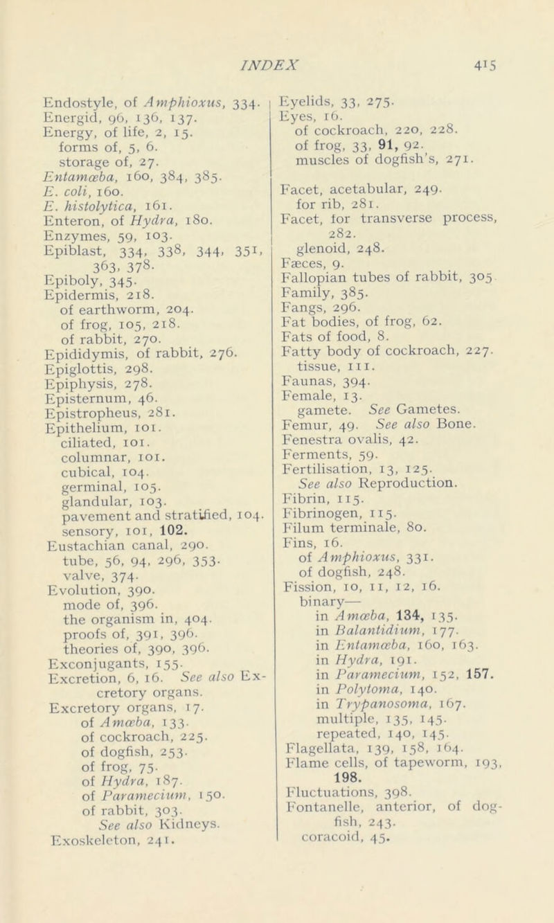 Endostyle, of Amphioxus, 334. | Energid, 96, 136, 137. Energy, of life, 2, 15. forms of, 5, 6. storage of, 27. Entamoeba, 160, 384, 385. E. coli, 160. E. histolytica, 161. Enteron, of Hydra, 180. Enzymes, 59, 103. Epiblast, 334, 338, 344. 351* 363. 378- Epiboly, 345- Epidermis, 218. of earthworm, 204. of frog, 105, 218. of rabbit, 270. Epididymis, of rabbit, 276. Epiglottis, 298. Epiphysis, 278. Episternum, 46. Epistropheus, 281. Epithelium, 101. ciliated, 101. columnar, iox. cubical, 104. germinal, 105. glandular, 103. pavement and stratified, 104. sensory, 101, 102. Eustachian canal, 290. tube, 56, 94. 296, 353- valve, 374. Evolution, 390. mode of, 396. the organism in, 404. proofs of, 391, 396- theories of, 390, 396. Exconjugants, 155. Excretion, 6, 16. See also Ex- cretory organs. Excretory organs, 17. of Amoeba, 133. of cockroach, 225. of dogfish, 253. of frog, 75. of Hydra, 187. of Paramecium, 150. of rabbit, 303. See also Kidneys. Exoskeleton, 241. Eyelids, 33, 275. Eyes, r6. of cockroach, 220, 228. of frog, 33, 91, 92. muscles of dogfish’s, 271. Facet, acetabular, 249. for rib, 281. Facet, lor transverse process, 282. glenoid, 248. Faeces, 9. Fallopian tubes of rabbit, 305 Family, 385. Fangs, 296. Fat bodies, of frog, 62. Fats of food, 8. Fatty body of cockroach, 227. tissue, hi. Faunas, 394. Female, 13. gamete. See Gametes. Femur, 49. See also Bone. Fenestra ovalis, 42. Ferments, 59. Fertilisation, 13, 125. See also Reproduction. Fibrin, 115. Fibrinogen, 115. Filum terminale, 80. Fins, 16. of Amphioxus, 331. of dogfish, 248. Fission, 10, 11, 12, 16. binary— in Amoeba, 134, 135. in Balantidium, 177. in Entamceba, 160, 163. in Hydra, 191. in Paramecium, 152, 157. in Poly tom a, 140. in Trypanosoma, 167. multiple, 135, 145. repeated, 140, 145. Flagellata, 139, 158, 164. Flame cells, of tapeworm, 193, 198. Fluctuations, 398. Fontanelle, anterior, of dog- fish, 243. coracoid, 45.