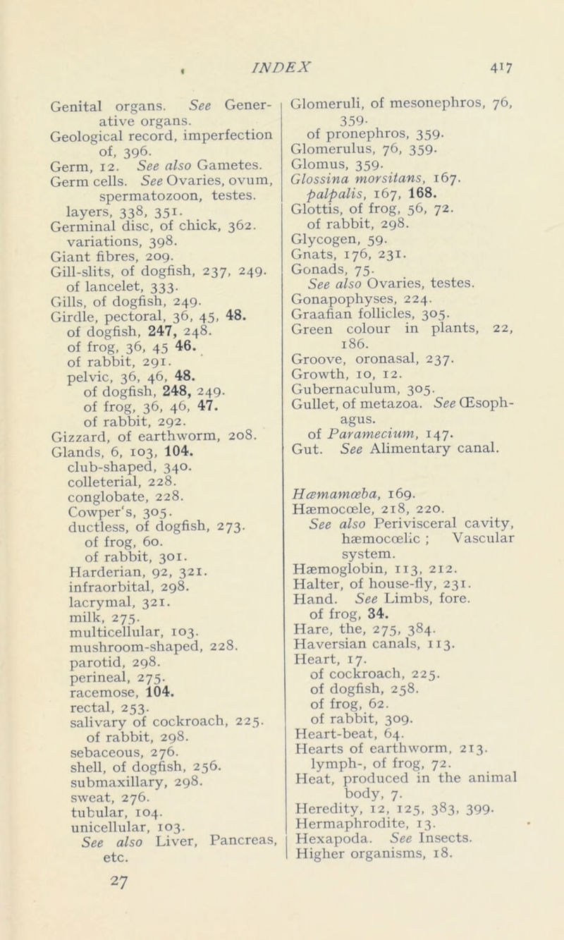 € Genital organs. See Gener- ative organs. Geological record, imperfection of, 396. Germ, 12. See also Gametes. Germ cells. See Ovaries, ovum, spermatozoon, testes, layers, 338, 351. Germinal disc, of chick, 362. variations, 398. Giant fibres, 209. Gill-slits, of dogfish, 237, 249. of lancelet, 333. Gills, of dogfish, 249. Girdle, pectoral, 36, 45, 48. of dogfish, 247, 248. of frog, 36, 45 46. of rabbit, 291. pelvic, 36, 46, 48. of dogfish, 248, 249. of frog, 36, 46, 47. of rabbit, 292. Gizzard, of earthworm, 208. Glands, 6, 103, 104. club-shaped, 340. colleterial, 228. conglobate, 228. Cowper's, 305. ductless, of dogfish, 273. of frog, 60. of rabbit, 301. Harderian, 92, 321. infraorbital, 298. lacrymal, 321. milk, 275. multicellular, 103. mushroom-shaped, 228. parotid, 298. perineal, 275. racemose, 104. rectal, 253. salivary of cockroach, 225. of rabbit, 298. sebaceous, 276. shell, of dogfish, 256. submaxillary, 298. sweat, 276. tubular, 104. unicellular, 103. See also Liver, Pancreas, etc. 27 Glomeruli, of mesonephros, 76, 359- of pronephros, 359. Glomerulus, 76, 359. Glomus, 359. Glossina morsitans, 167. palp alls, 167, 168. Glottis, of frog, 56, 72. of rabbit, 298. Glycogen, 59. Gnats, 176, 231. Gonads, 75. See also Ovaries, testes. Gonapophyses, 224. Graafian follicles, 305. Green colour in plants, 22, 186. Groove, oronasal, 237. Growth, 10, 12. Gubernaculum, 305. Gullet, of metazoa. See Oesoph- agus. of Paramecium, 147. Gut. See Alimentary canal. Hczmamceba, 169. Haemocoele, 218, 220. See also Perivisceral cavity, haemocoelic ; Vascular system. Haemoglobin, 113, 212. Halter, of house-fly, 231. Hand. See Limbs, fore, of frog, 34. Hare, the, 275, 384. Haversian canals, 113. Heart, 17. of cockroach, 225. of dogfish, 258. of frog, 62. of rabbit, 309. Heart-beat, 64. Hearts of earthworm, 213. lymph-, of frog, 72. Heat, produced in the animal body, 7. Heredity, 12, 125, 383, 399. Hermaphrodite, 13. Hexapoda. See Insects. Higher organisms, 18.