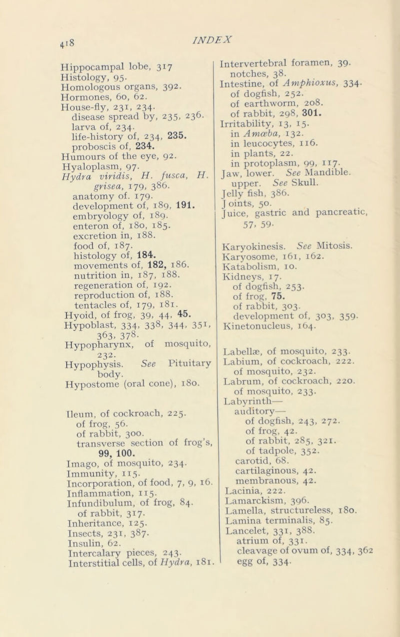 Hippocampal lobe, 317 Histology, 95- Homologous organs, 392. Hormones, 60, 62. House-fly, 231, 234. disease spread by, 235, 236. larva of, 234. life-bistory of, 234, 235. proboscis of, 234. Humours of the eye, 92. Hyaloplasm, 97. Hydra viridis, H. fusca, H. grisea, 179, 386- anatomy of. 179. development of, 189, 191. embryology of, 189. enteron of, 180, 185. excretion in, 188. food of, 187. histology of, 184. movements of, 182, 186. nutrition in, 187, 188. regeneration of, 192. reproduction of, 188. tentacles of, 179, 181. Hyoid, of frog, 39, 44- 45- Hypoblast, 334, 338, 344, 351, 363, 378. Hypopharynx, of mosquito, 232. Hypophysis. See Pituitary body. Hypostome (oral cone), 180. Ileum, of cockroach, 225. of frog, 56. of rabbit, 300. transverse section of frog’s, 99, 100. Imago, of mosquito, 234. Immunity, 115. Incorporation, of food, 7, 9, 16. Inflammation, 115. Infundibulum, of frog, 84. of rabbit, 317. Inheritance, 125. Insects, 231, 387. Insulin, 62. Intercalary pieces, 243. Interstitial cells, of Hydra, 181. Intervertebral foramen, 39. notches, 38. Intestine, of Amphioxus, 334. of dogfish, 252. of earthworm, 208. of rabbit, 298, 301. Irritability, 13, 15. in Amoeba, 132. in leucocytes, 116. in plants, 22. in protoplasm, 99, 117. Jaw, lower. See Mandible, upper. See Skull. Jelly fish, 386. J oints, 50. Juice, gastric and pancreatic, 57- 59- Karyokinesis. See Mitosis. Karyosome, 161, 162. Katabolism, 10. Kidneys, 17. of dogfish, 253. of frog, 75. of rabbit, 303. development of, 303, 359. Kinetonucleus, 164. Labellae, of mosquito, 233. Labium, of cockroach, 222. of mosquito, 232. Labrum, of cockroach, 220. of mosquito, 233. Labyrinth— auditory— of dogfish, 243, 272. of frog, 42. of rabbit, 285, 321. of tadpole, 352. carotid, 68. cartilaginous, 42. membranous, 42. Lacinia, 222. Lamarckism, 396. Lamella, structureless, 180. Lamina terminalis, 85. Lancelet, 331, 388. atrium of, 331. cleavage of ovum of, 334, 362 egg of, 334.