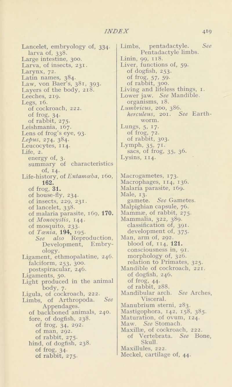 Lancelet, embryology of, 334. larva of, 338. Large intestine, 300. Larva, of insects, 231. Larynx, 72. Latin names, 384. Law, von Baer’s, 381, 393. Layers of the body, 218. Leeches, 219. Legs, 16. of cockroach, 222. of frog, 34. of rabbit, 275. Leishmania, 167. Lens of frog’s eye, 93. Lepns, 274, 384. Leucocytes, 114. Life, 2. energy of, 3. summary of characteristics of, 14. Life-history, oi Entamoeba, 160, 162. of frog, 31. of house-fly, 234. of insects, 229, 231. of lancelet, 338. of malaria parasite, 169, 170. of Monocystis, 144. of mosquito, 233. of Taenia, 194, 195. See also Reproduction, Development, Embry- ology. Ligament, ethmopalatine, 246. falciform, 253, 300. postspiracular, 246. Ligaments, 50. Light produced in the animal body, 7. Ligula, of cockroach, 222. Limbs, of Arthropoda. See Appendages. of backboned animals, 240. fore, of dogfish, 238. of frog, 34, 292. of man, 292. of rabbit, 275. hind, of dogfish, 238. of frog, 34. of rabbit, 275. Limbs, pentadactyle. See Pentadactyle limbs. Linin, 99, 118. Liver, functions of, 59. of dogfish, 253. of frog, 57, 59. of rabbit, 300. Living and lifeless things, 1. Lower jaw. See Mandible, organisms, 18. Lumbricus, 200, 386. herculeus, 201. See Earth- worm. Lungs, 5, 17. of frog, 72. of rabbit, 303. Lymph, 35, 71. sacs, of frog, 35, 36. Lysins, 114. Macrogametes, 173. Macrophages, 114, 136. Malaria parasite, 169. Male, 13. gamete. See Gametes. Malpighian capsule, 76. Mammae, of rabbit, 275. Mammalia, 322, 389. classification of, 391. development of, 375. Man, arm of, 292. blood of, 114, 121. consciousness in, 91. morphology of, 326. relation to Primates, 325. Mandible of cockroach, 221. of dogfish, 246. of frog, 44. of rabbit, 288. Mandibular arch. See Arches, Visceral. Manubrium sterni, 283. Mastigophora, 142, 158, 385. Maturation, of ovum, 124. Maw. See Stomach. Maxillae, of cockroach, 222. of Vertebrata. See Bone, Skull. Maxillules, 222. Meckel, cartilage of, 44.