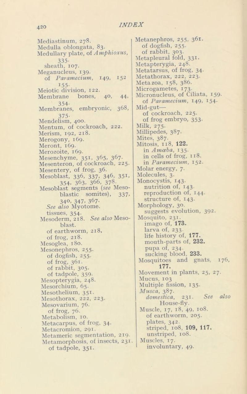 Mediastinum, 278. Medulla oblongata, 83. Medullary plate, of Amphioxus, 335- sheath, 107. Meganucleus, 139. of Paramecium, 149. x52 155- Meiotic division, 122. Membrane bones, 40, 44, 354- Membranes, embryonic, 308, 375- Mendelism, 400. Mentum, of cockroach, 222. Merism, 192, 218. Merogony, 169. Meront, 169. Merozoite, 169. Mesenchyme, 351, 365, 367. Mesenteron, of cockroach, 225. Mesentery, of frog, 36. Mesoblast, 336, 337, 346, 351, 354> 363. 366, 378. Mesoblast segments (see Meso- blastic somites), 337, 34°. 347- 367- See also Myotome, tissues, 354. Mesoderm, 218. See also Meso- blast. of earthworm, 218. of frog, 218. Mesoglea, 180. Mesonephros, 255. of dogfish, 255. of frog, 361. of rabbit, 305. of tadpole, 359- Mesopterygia, 248. Mesorchium, 65. Mesothelium, 351. Mesothorax, 222, 223. Mesovarium, 76. of frog, 76. Metabolism, 10. Metacarpus, of frog, 34. Metacromion, 291. Metameric segmentation, 219. Metamorphosis, of insects, 231. of tadpole, 351. Metanephros, 255, 361. of dogfish, 25.5. of rabbit, 303. Metapleural fold, 331. Metapterygia, 248. Metatarsus, of frog, 34. Metathorax, 222, 223. Metazoa, 158, 386. Microgametes, 173. Micronucleus, of Ciliata, 159. of Paramecium, 149, 154. Mid-gut— of cockroach, 225. of frog embryo, 353. Milk, 275. Millipedes, 387. Mites, 387. Mitosis, 118, 122. in Amceba, 135. in cells of frog, 118. in Paramecium, 152. Molar energy, 7. Molecules, 3. Monocystis, 143. nutrition of, 143. reproduction of, 144. structure of, 143. Morphology, 30. suggests evolution, 392. Mosquito, 231. imago of, 173. larva of, 233. life history of, 177. mouth-parts of, 232. pupa of, 234. sucking blood, 233. Mosquitoes and gnats, 176, 177. Movement in plants, 25, 27. Mucus, 103 Multiple fission, 135. Musca, 387. domestica, 231. See also House-fly. Muscle, 17, 18, 49, 108. of earthworm, 205. plates, 342. striped, 108, 109, 117. unstriped, 108. Muscles, 17. involuntary, 49.