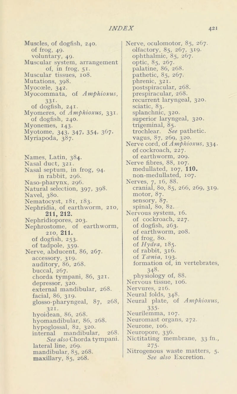 Muscles, of dogfish, 240. of frog, 49. voluntary, 49. Muscular system, arrangement of, in frog, 51. Muscular tissues, 108. Mutations, 398. Myocoele, 342. Myocommata, of Amphioxus, 33i- of dogfish, 241. Myomeres, of Amphioxus, 331. of dogfish, 240. Myonemes, 143. Myotome, 343, 347, 354, 367. Myriapoda, 387. Names, Latin, 384. Nasal duct, 321. Nasal septum, in frog, 94. in rabbit, 296. Naso-pharynx, 296. Natural selection, 397, 398. Navel, 380. Nematocyst, 181, 183. Nephridia, of earthworm, 210, 211, 212. Nephridiopores, 203. Nephrostome, of earthworm, 210, 211. of dogfish, 253. of tadpole, 359. Nerve, abducent, 86, 267. accessory, 319. auditory, 86, 268. buccal, 267. chorda tympani, 86, 321. depressor, 320. external mandibular, 268. facial, 86, 319. glosso-pharyngeal, 87, 268, 321. hyoidean, 86, 268. hyomandibular, 86, 268. hypoglossal, 82, 320. internal mandibular, 268. See also Chorda tympani. lateral line, 269. mandibular, 85, 268. maxillary, 85, 268. Nerve, oculomotor, 85, 267. olfactory, 85, 267, 319. ophthalmic, 85, 267. optic, 85, 267. palatine, 86, 268. pathetic, 85, 267. phrenic, 321. postspiracular, 268. prespiracular, 268. recurrent laryngeal, 320. sciatic, 83. splanchnic, 320. superior laryngeal, 320. trigeminal, 85. trochlear. See pathetic, vagus, 87, 269, 320. Nerve cord, of Amphioxus, 334. of cockroach, 227. of earthworm, 209. Nerve fibres, 88, 107. medullated, 107, 110. non-medullated, 107. Nerves, 7, 16, 88. cranial, 80, 85, 266, 269, 319. motor, 87. sensory, 87. spinal, 80, 82. Nervous system, 16. of cockroach, 227. of dogfish, 263. of earthworm, 208. of frog, 80. of Hydra, 185. of rabbit, 316. of Tcenia, 193. formation of, in vertebrates, 348- physiology of, 88. Nervous tissue, 106. Nervures, 216. Neural folds, 348. Neural plate, of Amphioxus, 335- Neurilemma, 107. Neuromast organs, 272. Neurone, 106. Neuropore, 336. Nictitating membrane, 33 fn., 275- Nitrogenous waste matters, 5. See also Excretion.