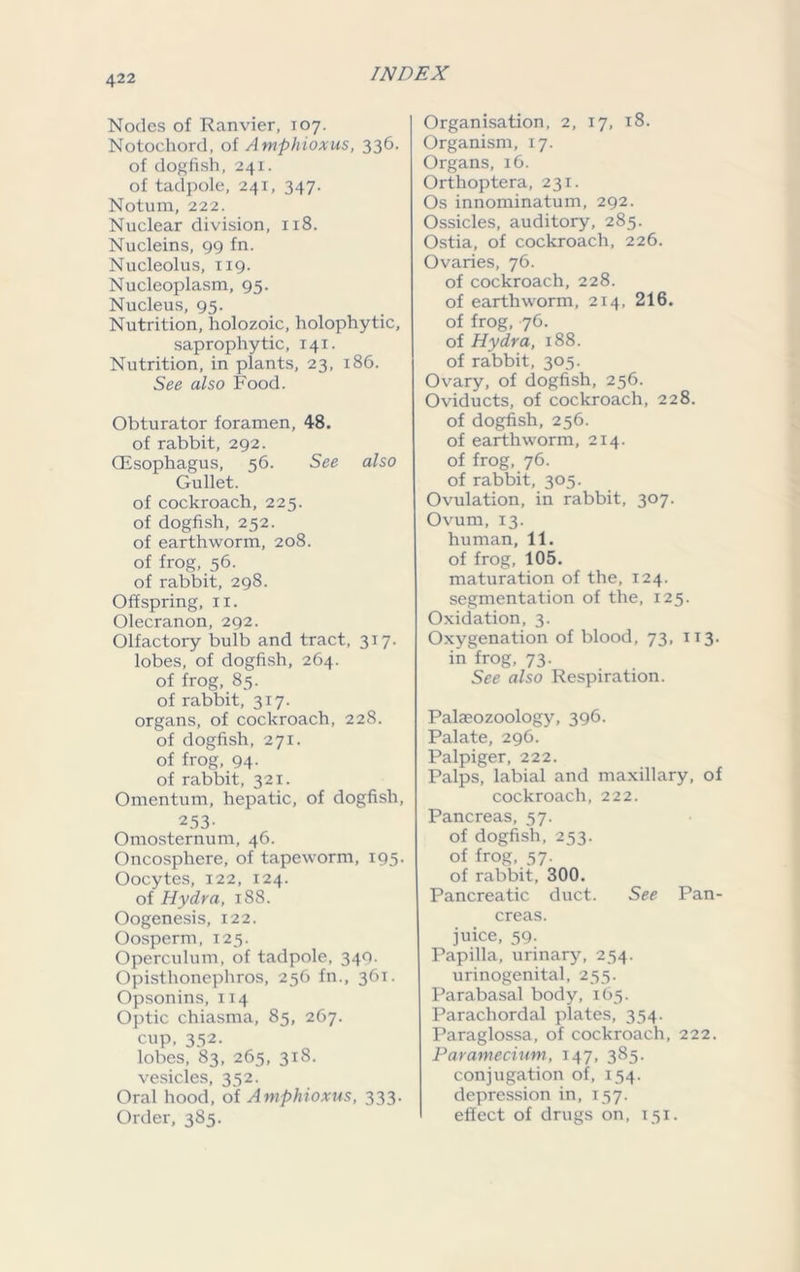 Nodes of Ranvier, 107. Notochord, of Amphioxus, 336. of dogfish, 241. of tadpole, 241, 347. Notum, 222. Nuclear division, 118. Nucleins, 99 fn. Nucleolus, 119. Nucleoplasm, 95. Nucleus, 95. Nutrition, holozoic, holophytic, saprophytic, 141. Nutrition, in plants, 23, 186. See also Food. Obturator foramen, 48. of rabbit, 292. (Esophagus, 56. See also Gullet. of cockroach, 225. of dogfish, 252. of earthworm, 208. of frog, 56. of rabbit, 298. Offspring, n. Olecranon, 292. Olfactory bulb and tract, 317. lobes, of dogfish, 264. of frog, 85. of rabbit, 317. organs, of cockroach, 228. of dogfish, 271. of frog, 94- of rabbit, 321. Omentum, hepatic, of dogfish, 253- Omosternum, 46. Oncosphere, of tapeworm, 195. Oocytes, 122, 124. of Hydra, 188. Oogenesis, 122. Oosperm, 125. Operculum, of tadpole, 349. Opisthonephros, 256 fn., 361. Opsonins, 114 Optic chiasma, 85, 267. cup, 352. lobes, 83, 265, 318. vesicles, 352. Oral hood, of Amphioxus, 333. Order, 385. Organisation, 2, 17, 18. Organism, 17. Organs, 16. Orthoptera, 231. Os innominatum, 292. Ossicles, auditory, 285. Ostia, of cockroach, 226. Ovaries, 76. of cockroach, 228. of earthworm, 214, 216. of frog, 76. of Hydra, 188. of rabbit, 305. Ovary, of dogfish, 256. Oviducts, of cockroach, 228. of dogfish, 256. of earthworm, 214. of frog, 76. of rabbit, 305. Ovulation, in rabbit, 307. Ovum, 13. human, 11. of frog, 105. maturation of the, 124. segmentation of the, 125. Oxidation, 3. Oxygenation of blood, 73, 113. in frog, 73. See also Respiration. Palaeozoology, 396. Palate, 296. Palpiger, 222. Palps, labial and maxillary, of cockroach, 222. Pancreas, 57. of dogfish, 253. of frog, 57. of rabbit, 300. Pancreatic duct. See Pan- creas, juice, 59. Papilla, urinary, 254. urinogenital, 255. Parabasal body, 165. Parachordal plates, 354. Paraglossa, of cockroach, 222. Paramecium, 147, 385. conjugation of, 154. depression in, 157. effect of drugs on, 151.