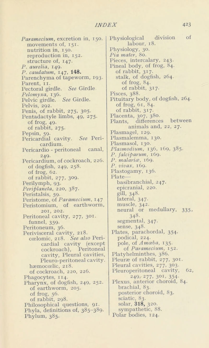 Paramecium, excretion in, 150. movements of, 151. nutrition in, 150. reproduction in, 152. structure of, 147. P. aurelia, 149. P. caudatum, 147, 148. Parenchyma of tapeworm, 193. Parent, n. Pectoral girdle. See Girdle Pelomyxa, 136. Pelvic girdle. See Girdle. Pelvis, 292. Penis, of rabbit, 275, 305. Pentadactyle limbs, 49, 275. of frog, 49. of rabbit, 275. Pepsin, 59- Pericardial cavity. See Peri- cardium. Pericardio - peritoneal canal, 249- Pericardium, of cockroach,226. of dogfish, 249, 258. of frog, 62. of rabbit, 277, 309. Perilymph, 93. Periplaneta, 220, 387. Peristalsis, 59. Peristome, of Paramecium, 147 Peristomium, of earthworm, 201, 202. Peritoneal cavity, 277, 301. funnel, 359. Peritoneum, 36. Perivisceral cavity, 218. coelomic, 218. See also Peri- cardial cavity (except cockroach), Peritoneal cavity, Pleural cavities, Pleuro-peritoneal cavity, haemocoelic, 218. of cockroach, 220, 226. Phagocytes, 114. Pharynx, of dogfish, 249, 252. of earthworm, 205. of frog, 56. of rabbit, 298. Philosophical questions, 91. Phyla, definitions of, 385-389. Phylum, 385. Physiological division of labour, 18. Physiology, 30. Pia mater, 80. Pieces, intercalary, 243. Pineal body, of frog, 84. of rabbit, 317. stalk, of dogfish, 264. of frog, 84. of rabbit, 317. Pisces, 388. Pituitary body, of dogfish, 264. of frog, 61, 84. of rabbit, 317. Placenta, 307, 380. Plants, differences between animals and, 22, 27. Plasmagel, 129. Plasmalemma, 130. Plasmasol, 130. Plasmodium, 136, 169, 385. P. falciparum, 169. P. malarice, 169. P. vivax, 169. Plastogamy, 136. Plate— basibranchial, 247. epicranial, 220. gill. 348- lateral, 347. muscle, 342. neural or medullary, 335, 348- segmental, 347. sense, 348. Plates, parachordal, 354. podical, 224. pole, of Amoeba, 135. of Paramecium, 152. Platyhelminthes, 386. Pleurae of rabbit, 277, 301. Pleural cavities, 277, 303. Pleuroperitoneal cavity, 62, 249,- 277, 301, 354. Plexus, anterior choroid, 84. brachial, 83. posterior choroid, 83. sciatic, 83. solar, 318, 320. sympathetic, 88. Polar bodies, 124.