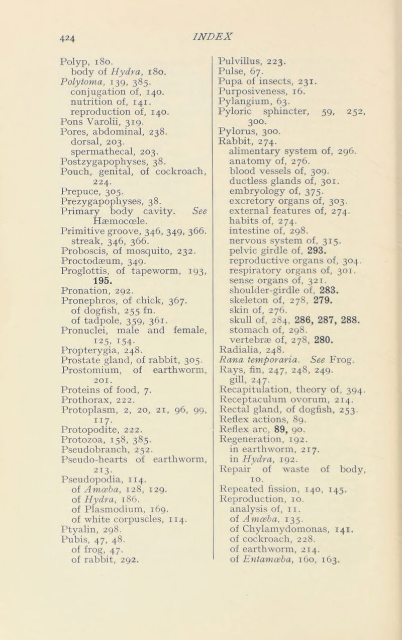 Polyp, 180. body of Hydra, 180. Polytoma, 139, 385. conjugation of, 140. nutrition of, 141. reproduction of, 140. Pons Varolii, 319. Pores, abdominal, 238. dorsal, 203. spermathecal, 203. Postzygapophyses, 38. Pouch, genital, of cockroach, 224. Prepuce, 305. Prezygapophyses, 38. Primary body cavity. See Haemocoele. Primitive groove, 346, 349, 366. streak, 346, 366. Proboscis, of mosquito, 232. Proctodseum, 349. Proglottis, of tapeworm, 193, 195. Pronation, 292. Pronephros, of chick, 367. of dogfish, 255 fn. of tadpole, 359, 361. Pronuclei, male and female, 125, 154- Propterygia, 248. Prostate gland, of rabbit, 305. Prostomium, of earthworm, 201. Proteins of food, 7. Prothorax, 222. Protoplasm, 2, 20, 21, 96, 99, 1 r7- Protopodite, 222. Protozoa, 158, 385. Pseudobranch, 252. Pseudo-hearts of earthworm, 213. Pseudopodia, 114. of Amoeba, 128, 129. of Hydra, 186. of Plasmodium, 169. of white corpuscles, 114. Ptyalin, 298. Pubis, 47, 48. of frog, 47. of rabbit, 292. Pulvillus, 223. Pulse, 67. Pupa of insects, 231. Purposiveness, 16. Pylangium, 63. Pyloric sphincter, 59, 252, 300. Pylorus, 300. Rabbit, 274. alimentary system of, 296. anatomy of, 276. blood vessels of, 309. ductless glands of, 301. embryology of, 375. excretory organs of, 303. external features of, 274. habits of, 274. intestine of, 298. nervous system of, 315. pelvic girdle of, 293. reproductive organs of, 304. respiratory organs of, 301. sense organs of, 321. shoulder-girdle of, 283. skeleton of, 278, 279. skin of, 276. skull of, 284. 286, 287, 288. stomach of, 298. vertebras of, 278, 280. Radialia, 248. Rana temporaria. See Frog. Rays, fin, 247, 248, 249. gill, 247. Recapitulation, theory of, 394. Receptaculum ovorum, 214. Rectal gland, of dogfish, 253. Reflex actions, 89. Reflex arc, 89, 90. Regeneration, 192. in earthworm, 217. in Hydra, 192. Repair of waste of body, 10. Repeated fission, 140, 145. Reproduction, 10. analysis of, 11. of Amoeba, 135. of Chylamydomonas, 141. of cockroach, 228. of earthworm, 214. of Entamoeba, 160, 163.