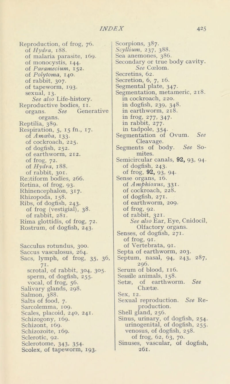 Reproduction, of frog, 76. of Hydra, 188. of malaria parasite, 169. of monocystis, 144. of Paramecium, 152. of Polytoma, 140. of rabbit, 307. of tapeworm, 193. sexual, 13. See also Life-history. Reproductive bodies, 11. organs. See Generative organs. Reptilia, 389. Respiration, 5, 15 fn., 17. of Amoeba, 133. of cockroach, 225. of dogfish, 252. of earthworm, 212. of frog, 72. of Hydra, 188. of rabbit, 301. Restiform bodies, 266. Retina, of frog, 93. Rhinencephalon, 317. Rhizopoda, 158. Ribs, of dogfish, 243. of frog (vestigial), 38. of rabbit, 281. Rima glottidis, of frog, 72. Rostrum, of dogfish, 243. Sacculus rotundus, 300. Saccus vasculosus, 264. Sacs, lymph, of frog, 35, 36, 7i- scrotal, of rabbit, 304, 305. sperm, of dogfish, 255. vocal, of frog, 56. Salivary glands, 298. Salmon, 388. Salts of food, 7. Sarcolemma, 109. Scales, placoid, 240, 241. Schizogony, 169. Schizont, 169. Schizozoite, 169. Sclerotic, 92. Sclerotome, 343, 354. Scolex, of tapeworm, 193. Scorpions, 387. Scyllium, 237, 388. Sea anemones, 386. Secondary or true body cavity. See Coelom. Secretins, 62. Secretion, 6, 7, 16. Segmental plate, 347. Segmentation, metameric, 218. in cockroach, 220. in dogfish, 239, 348. in earthworm, 218. in frog, 277, 347. in rabbit, 277. in tadpole, 354. Segmentation of Ovum. See Cleavage. Segments of body. See So- mites. Semicircular canals, 92, 93, 94. of dogfish, 243. of frog, 92, 93- 94- Sense organs, 16. of Amphioxus, 331. of cockroach, 228. of dogfish, 271. of earthworm, 209. of frog, 92. of rabbit, 321. See also Ear, Eye, Cnidocil, Olfactory organs. Senses, of dogfish, 271. of frog, 91. of Vertebrata, 91. Septa of earthworm, 203. Septum, nasal, 94, 243, 287, 296. Serum of blood, 116. Sessile animals, 158. Setae, of earthworm. See Chaetae. Sex, 12. Sexual reproduction. See Re- production. Shell gland, 256. Sinus, urinary, of dogfish, 254. urinogenital, of dogfish, 255. venosus, of dogfish, 258. of frog, 62, 63, 70. Sinuses, vascular, of dogfish, 261.