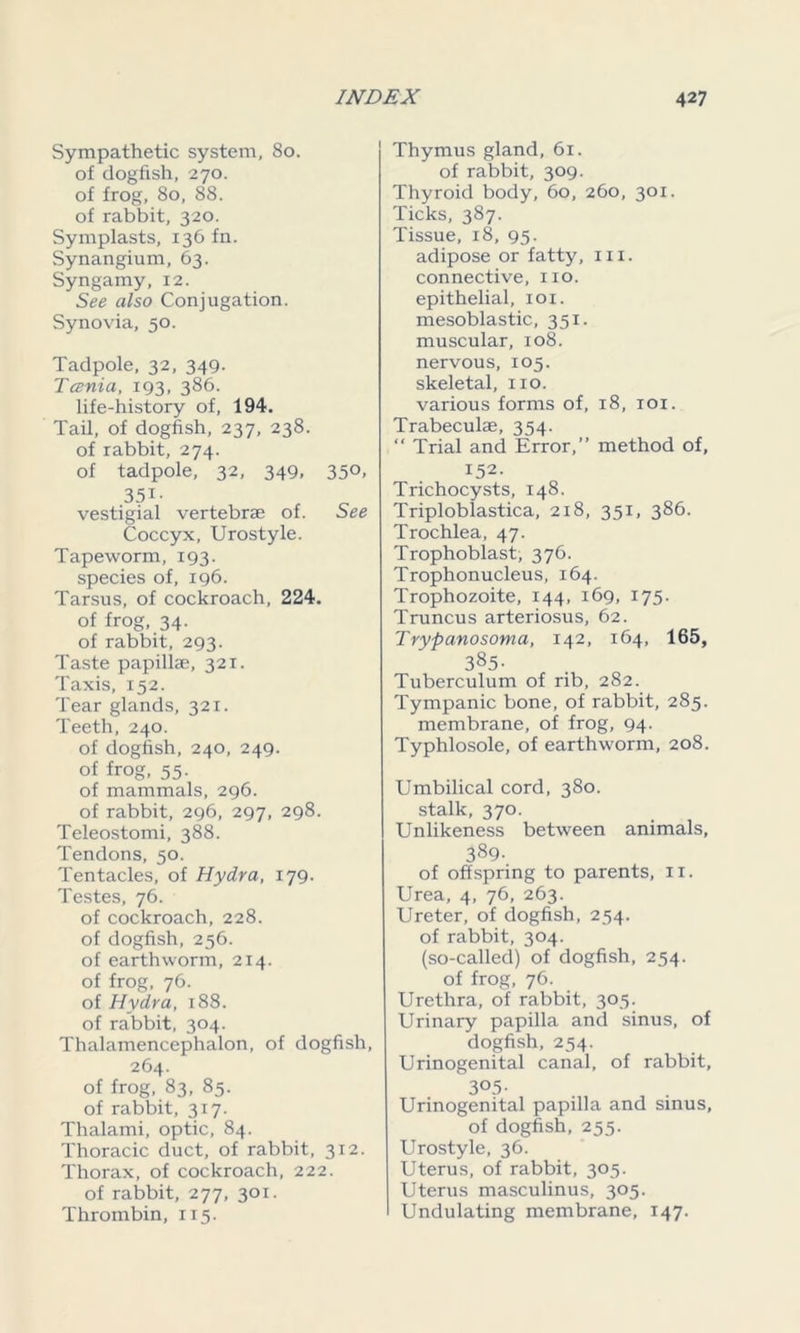 Sympathetic system, 80. of dogfish, 270. of frog, 80, 88. of rabbit, 320. Symplasts, 136 fn. Synangium, 63. Syngamy, 12. See also Conjugation. Synovia, 50. Tadpole, 32, 349. Tcenia, 193, 386. life-history of, 194. Tail, of dogfish, 237, 238. of rabbit, 274. of tadpole, 32, 349, 350, 35i- vestigial vertebrae of. See Coccyx, Urostyle. Tapeworm, 193. species of, 196. Tarsus, of cockroach, 224. of frog, 34. of rabbit, 293. Taste papillae, 321. Taxis, 152. Tear glands, 321. Teeth, 240. of dogfish, 240, 249. of frog, 55. of mammals, 296. of rabbit, 296, 297, 298. Teleostomi, 388. Tendons, 50. Tentacles, of Hydra, 179. Testes, 76. of cockroach, 228. of dogfish, 256. of earthworm, 214. of frog, 76. of Hydra, 188. of rabbit, 304. Thalamencephalon, of dogfish, 264. of frog, 83, 85. of rabbit, 317. Thalami, optic, 84. Thoracic duct, of rabbit, 312. Thorax, of cockroach, 222. of rabbit, 277, 301. Thrombin, 115. Thymus gland, 61. of rabbit, 309. Thyroid body, 60, 260, 301. Ticks, 387. Tissue, 18, 95. adipose or fatty, in. connective, no. epithelial, 101. mesoblastic, 351. muscular, 108. nervous, 105. skeletal, no. various forms of, 18, 101. Trabeculae, 354. “ Trial and Error,” method of, 152. Trichocysts, 148. Triploblastica, 218, 351, 386. Trochlea, 47. Trophoblast, 376. Trophonucleus, 164. Trophozoite, 144, 169, 175. Truncus arteriosus, 62. Trypanosoma, 142, 164, 165, 385- Tuberculum of rib, 282. Tympanic bone, of rabbit, 285. membrane, of frog, 94. Typhlosole, of earthworm, 208. Umbilical cord, 380. stalk, 370. Unlikeness between animals, 389- of offspring to parents, 11. Urea, 4, 76, 263. Ureter, of dogfish, 254. of rabbit, 304. (so-called) of dogfish, 254. of frog, 76. Urethra, of rabbit, 305. Urinary papilla and sinus, of dogfish, 254. Urinogenital canal, of rabbit, 3°5- Urinogenital papilla and sinus, of dogfish, 255. Urostyle, 36. Uterus, of rabbit, 305. Uterus masculinus, 305. Undulating membrane, 147.