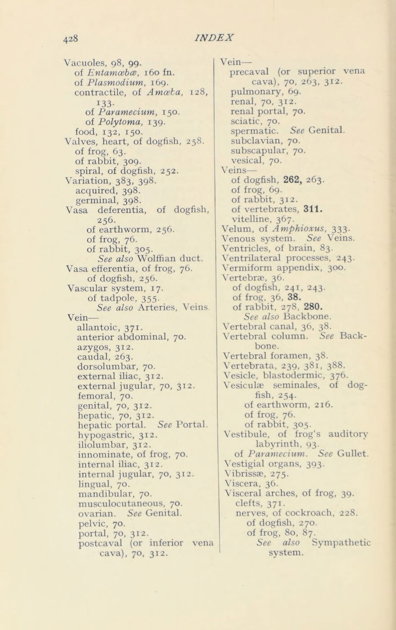 Vacuoles, 98, 99. of Entamcebce, 160 fn. of Plasmodium, 169. contractile, of Amoeba, 128, 133- of Paramecium, 150. of Polyioma, 139. food, 132, 150. Valves, heart, of dogfish, 258. of frog, 63. of rabbit, 309. spiral, of dogfish, 252. Variation, 383, 398. acquired, 398. germinal, 398. Vasa deferentia, of dogfish, 256. of earthworm, 256. of frog, 76. of rabbit, 305. See also Wolffian duct. Vasa efferentia, of frog, 76. of dogfish, 256. Vascular system, 17. of tadpole, 355. See also Arteries, Veins. Vein— allantoic, 371. anterior abdominal, 70. azygos, 312. caudal, 263. dorsolumbar, 70. external iliac, 3x2. external jugular, 70, 312. femoral, 70. genital, 70, 312. hepatic, 70, 312. hepatic portal. See Portal, hypogastric, 312. iliolumbar, 312. innominate, of frog, 70. internal iliac, 312. internal jugular, 70, 312. lingual, 70. mandibular, 70. musculocutaneous, 70. ovarian. See Genital, pelvic, 70. portal, 70, 312. postcaval (or inferior vena cava), 70, 312. Vein— precaval (or superior vena cava), 70, 263, 312. pulmonary, 69. renal, 70, 312. renal portal, 70. sciatic, 70. spermatic. See Genital, subclavian, 70. subscapular, 70. vesical, 70. Veins— of dogfish, 262, 263. of frog, 69. of rabbit, 312. of vertebrates, 311. vitelline, 367. Velum, of Amphioxus, 333. Venous system. See Veins. Ventricles, of brain, 83. Ventrilateral processes, 243. Vermiform appendix, 300. Vertebrae, 36. of dogfish, 241, 243. of frog, 36, 38. of rabbit, 278, 280. See also Backbone. Vertebral canal, 36, 38. Vertebral column. See Back- bone. Vertebral foramen, 38. Vertebrata, 239, 381, 388. Vesicle, blastodermic, 376. Vesiculae seminales, of dog- fish, 254. of earthworm, 216. of frog, 76. of rabbit, 305. Vestibule, of frog's auditory labyrinth, 93. of Paramecium. See Gullet. Vestigial organs, 393. Vibrissae, 275. Viscera, 36. Visceral arches, of frog, 39. clefts, 371. nerves, of cockroach, 228. of dogfish, 270. of frog, 80, 87. See also Sympathetic I system.