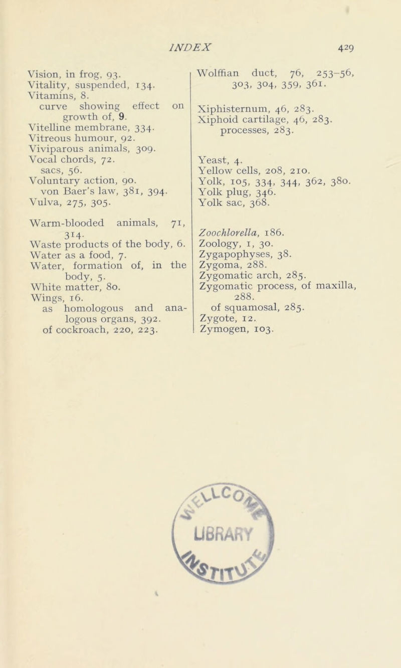 Vision, in frog, 93. Vitality, suspended, 134. Vitamins, 8. curve showing effect on growth of, 9. Vitelline membrane, 334. Vitreous humour, 92. Viviparous animals, 309. Vocal chords, 72. sacs, 56. Voluntary action, 90. von Baer’s law, 381, 394. Vulva, 275, 305. Warm-blooded animals, 71, 314- Waste products of the body, 6. Water as a food, 7. Water, formation of, in the body, 5. White matter, 80. Wings, 16. as homologous and ana- logous organs, 392. of cockroach, 220, 223. Wolffian duct, 76, 253-56, 3°3> 3°4> 359. 361. Xiphisternum, 46, 283. Xiphoid cartilage, 46, 283. processes, 283. Yeast, 4. Yellow cells, 208, 210. Yolk, 105, 334, 344, 362, 380. Yolk plug, 346. Yolk sac, 368. Zoochlorella, 186. Zoology, 1, 30. Zygapophyses, 38. Zygoma, 288. Zygomatic arch, 285. Zygomatic process, of maxilla, 288. of squamosal, 285. Zygote, 12. I Zymogen, 103.