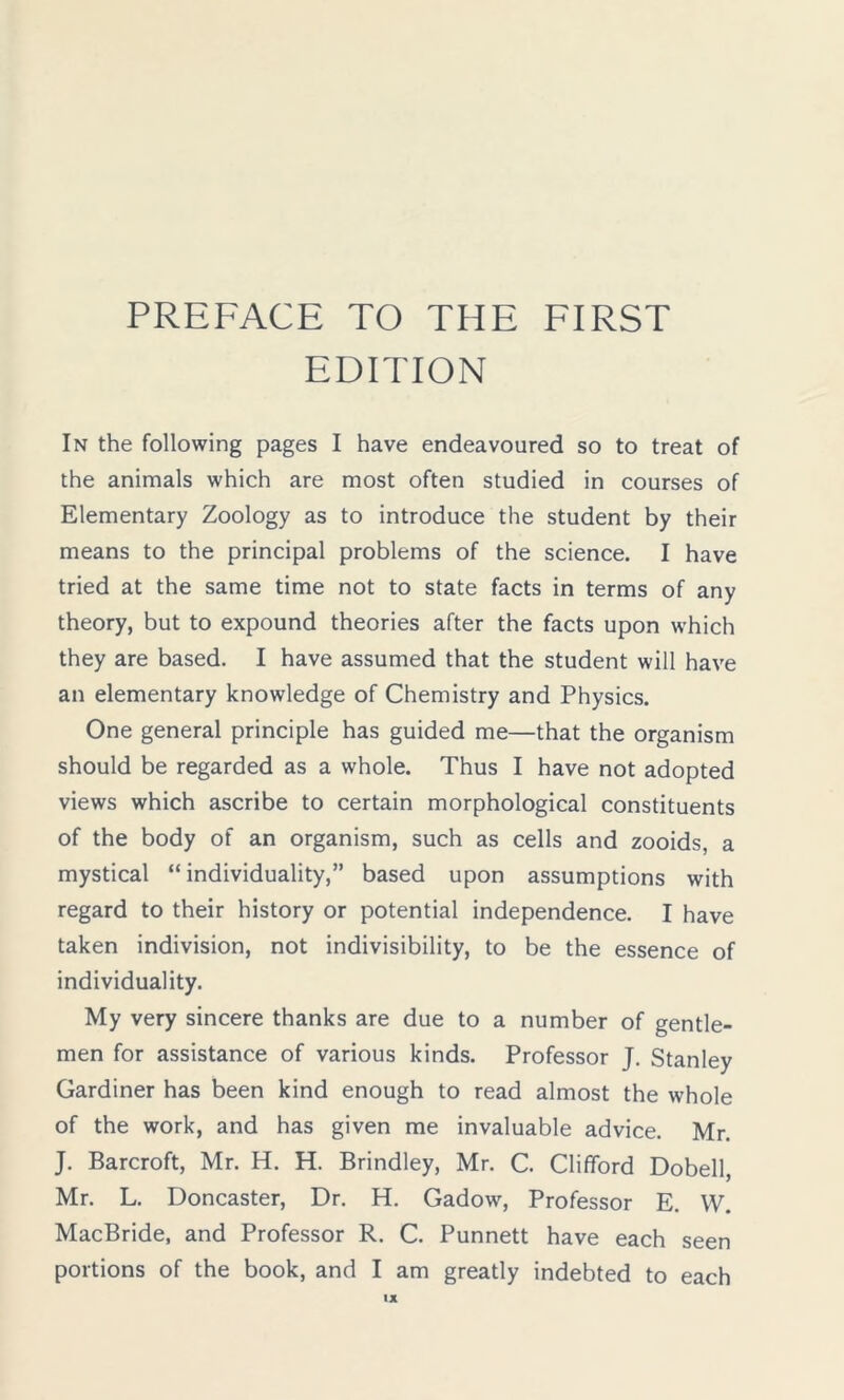 EDITION In the following pages I have endeavoured so to treat of the animals which are most often studied in courses of Elementary Zoology as to introduce the student by their means to the principal problems of the science. I have tried at the same time not to state facts in terms of any theory, but to expound theories after the facts upon which they are based. I have assumed that the student will have an elementary knowledge of Chemistry and Physics. One general principle has guided me—that the organism should be regarded as a whole. Thus I have not adopted views which ascribe to certain morphological constituents of the body of an organism, such as cells and zooids, a mystical “individuality,” based upon assumptions with regard to their history or potential independence. I have taken indivision, not indivisibility, to be the essence of individuality. My very sincere thanks are due to a number of gentle- men for assistance of various kinds. Professor J. Stanley Gardiner has been kind enough to read almost the whole of the work, and has given me invaluable advice. Mr. J. Barcroft, Mr. H. H. Brindley, Mr. C. Clifford Dobell, Mr. L. Doncaster, Dr. H. Gadow, Professor E. VV. MacBride, and Professor R. C. Punnett have each seen portions of the book, and I am greatly indebted to each