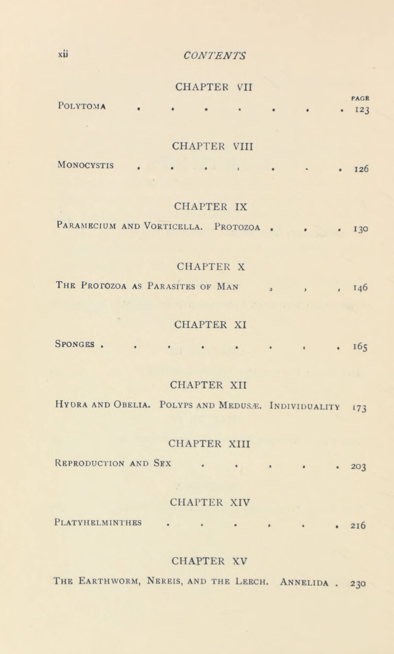 POLYTOMA CHAPTER VII Monocystis CHAPTER VIII CHAPTER IX Paramecium and Vorticella. Protozoa . CHAPTER X The Protozoa as Parasites of Man Sponges . CHAPTER XI CHAPTER XII Hydra and Obelia. Polyps and Med us.*:. Individuality CHAPTER XIII Reproduction and Sex CHAPTER XIV Platyhelminthes CHAPTER XV The Earthworm, Nereis, and the Leech. Annelida page 123 126 130 146 165 *73 203 216 230