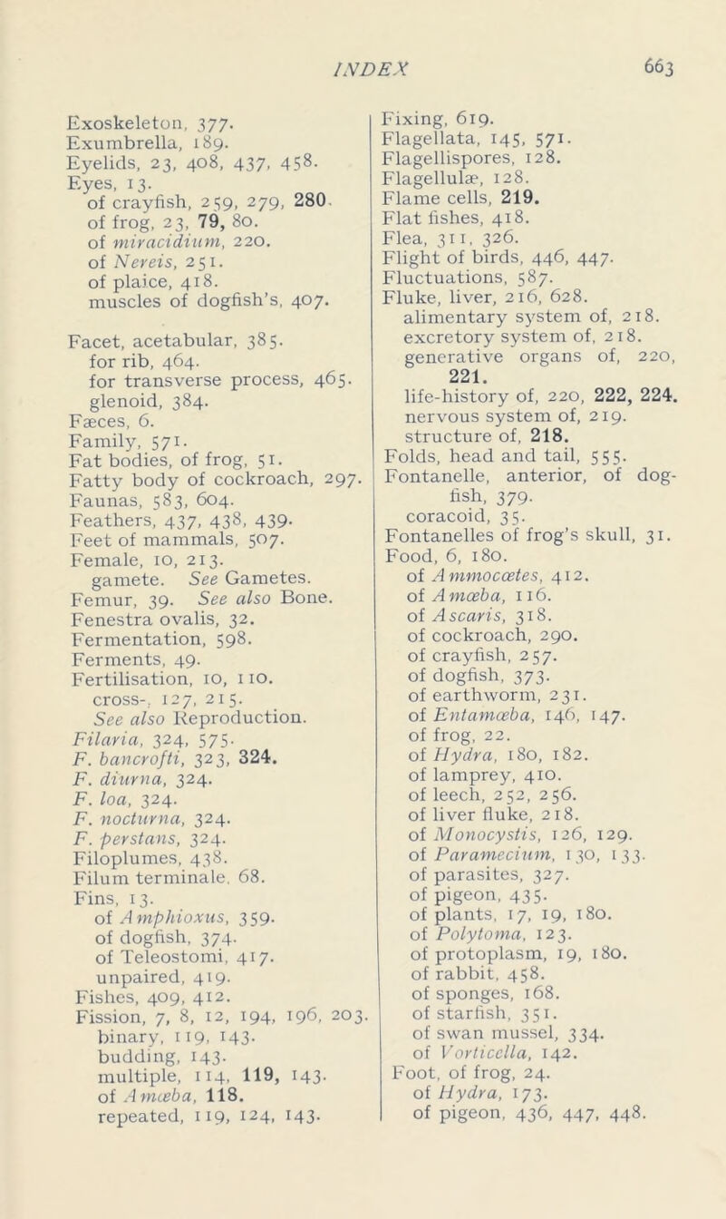 Exoskeleton, 377. Exumbrella, 189. Eyelids, 23, 408, 437, 458- Eyes, 13. of crayfish, 259, 279, 280 of frog, 23, 79, 80. of miracidium, 220. of Nereis, 251. of plaice, 418. muscles of dogfish’s, 407. Facet, acetabular, 385. for rib, 464. for transverse process, 465. glenoid, 384. Faeces, 6. Family, 571. Fat bodies, of frog, 51. Fatty body of cockroach, 297. Faunas, 583, 604. Feathers, 437, 438, 439. Feet of mammals, 507. Female, 10, 213. gamete. See Gametes. Femur, 39. See also Bone. Fenestra ovalis, 32. Fermentation, 598. Ferments, 49. Fertilisation, 10, 110. cross-. 127, 215. See also Reproduction. Filaria, 324, 575. F. bancrofti, 323, 324. F. diur n a, 324. F. loa, 324. F. nocturna, 324. F. per stuns, 324. Filoplumes, 438. Filum terminale. 68. Fins, 13. of Amphioxus, 359. of dogfish, 374. of Teleostomi, 417. unpaired, 419. Fishes, 409, 412. Fission, 7, 8, 12, 194, 196, 203. binary, 119, 143. budding, 143. multiple, 114, 119, 143. of A mteba, 118. repeated, 119, 124, 143. Fixing, 619. Flagellata, 145, 571. Flagellispores, 128. Flagellulae, 128. Flame cells, 219. Flat fishes, 418. Flea, 311, 326. Flight of birds, 446, 447. Fluctuations, 587. Fluke, liver, 216, 628. alimentary system of, 218. excretory system of, 218. generative organs of, 220, 221 life-history of, 220, 222, 224. nervous system of, 219. structure of, 218. Folds, head and tail, 555. Fontanelle, anterior, of dog- fish, 379. coracoid, 35. Fontanelles of frog’s skull, 31. Food, 6, 180. of Ammoccetes, 412. of Amoeba, 116. of Ascaris, 318. of cockroach, 290. of crayfish, 257. of dogfish, 373. of earthworm, 231. of Entamoeba, 146, 147. of frog, 22. of Hydra, 180, 182. of lamprey, 410. of leech, 252, 256. of liver fluke, 218. of Monocystis, 126, 129. of Paramecium, 130, 133. of parasites, 327. of pigeon, 435. of plants, 17, 19, 180. of Polytoma, 123. of protoplasm, 19, 180. of rabbit, 458. of sponges, 168. of starfish, 351. of swan mussel, 334. of Vorticclla, 142. Foot, of frog, 24. of Hydra, 173. of pigeon, 436, 447, 448.