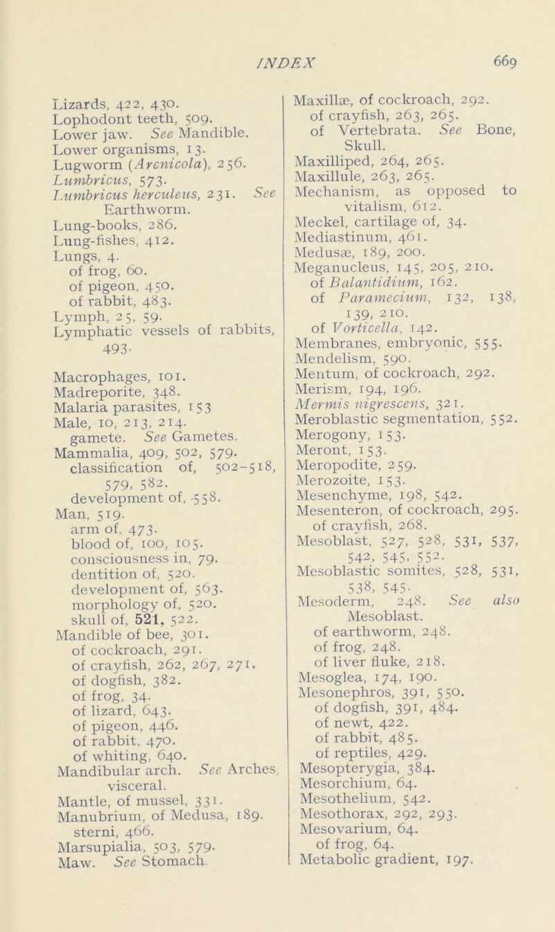 Lizards, 422, 430. Lophodont teeth, 509. Lower jaw. See Mandible. Lower organisms, 13. Lugworm (Arcnicola), 256. Lunibricus, 573. I.umbricus herculeus, 231. See Earthworm. Lung-books, 286. Lung-fishes, 412. Lungs, 4. of frog, 60. of pigeon, 450. of rabbit, 483. Lymph, 25, 59. Lymphatic vessels of rabbits, 493- Macrophages, 101. Madreporite, 348. Malaria parasites, 1 5 3 Male, 10, 213, 214. gamete. See Gametes. Mammalia, 409, 502, 579. classification of, 502-5x8, 579. 582. development of, -558- Man, 519. arm of. 473. blood of, 100, 105. consciousness in, 79. dentition of, 520. development of, 563. morphology of, 520. skull of, 521, 522. Mandible of bee, 301. of cockroach, 291. of crayfish, 262, 267, 271. of dogfish, 382. of frog, 34- of lizard, 643. of pigeon, 446. of rabbit, 470. of whiting, 640. Mandibular arch. See Arches, visceral. Mantle, of mussel, 331. Manubrium, of Medusa, 189. sterni, 466. Marsupialia, 503, 579. Maw. See Stomach. Maxilla?, of cockroach, 292. of crayfish, 263, 265. of Vertebrata. See Bone, Skull. Maxilliped, 264, 265. Maxillule, 263, 265. Mechanism, as opposed to vitalism, 612. Meckel, cartilage of, 34. Mediastinum, 461. Medusee, 189, 200. Meganucleus, 145, 205, 210. of Balantidium, 162. of Paramecium, 132, 138, 139, 210. of Vorticella, 142. Membranes, embryonic, 555. Mendelism, 590. Mentum, of cockroach, 292. Merism, 194, 196. Mevmis nigrescens, 321. Meroblastic segmentation, 552. Merogony, 153. Meront, 153. Meropodite, 259. Merozoite, 153. Mesenchyme, 198, 542. Mesenteron, of cockroach, 295. of crayfish, 268. Mesoblast, 527, 528, 531, 537, 542, 545- 552. Mesoblastic somites, 528, 531, 538, 545- Mesoderm, 248. See also Mesoblast. of earthworm, 248. of frog, 248. of liver fluke, 218. Mesoglea, 174, 190. Mesonephros, 391, 550. of dogfish, 391, 484. of newt, 422. of rabbit, 485. of reptiles, 429. Mesopterygia, 384. Mesorchium, 64. Mesothelium, 542. Mesothorax, 292, 293. Mesovarium, 64. of frog, 64. Metabolic gradient, 197.