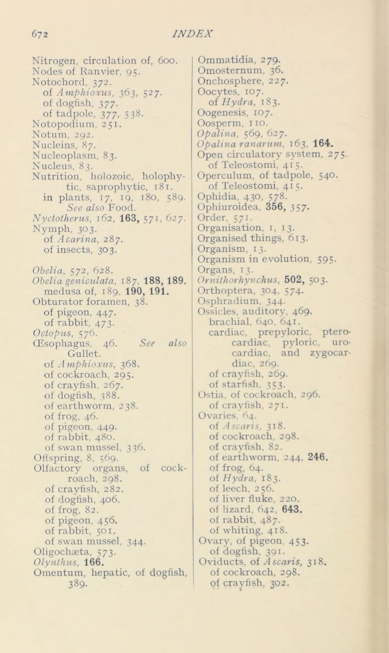 Nitrogen, circulation of, 600. Nodes of Ranvier, 95. Notochord, 372. of Amphioxus, 363, 527. of dogfish, 377. of tadpole, 377, 538. Notopodium, 251. Notum, 292. Nucleins, 87. Nucleoplasm, 83. Nucleus, 83. Nutrition, holozoic, holophy- tic, saprophytic, 181. in plants, 17, 19, 180, 589. See also Food. Nyctotherus, 162, 163, 571, 627. Nymph, 303. of Acarina, 287. of insects, 303. Obeli a, 572, 628. Obelia geniculata, 187, 188, 189. medusa of, 189, 190, 191. Obturator foramen, 38. of pigeon, 447. of rabbit, 473. Octopus, 576. (Esophagus, 46. See also Gullet. of Amphioxus, 368. of cockroach, 295. of crayfish. 267. of dogfish, 388. of earthworm, 238. of frog, 46. of pigeon, 449. of rabbit, 480. of swan mussel, 3 36. Offspring, 8, 369. Olfactory organs, of cock- roach, 298. of crayfish, 282. of doglish, 406. of frog, 82. of pigeon, 456. of rabbit, 501. of swan mussel, 344. Oligoclneta, 573. Olynthus, 166. Omentum, hepatic, of dogfish, Ommatidia, 279. Omosternum, 36. Onchosphere, 227. Oocytes, 107. of Hydra, 183. Oogenesis, 107. Oosperm, no. Opalina, 569, 627. Opalina ranarum, 163, 164. Open circulatory system, 275. of Teleostomi, 41 5. Operculum, of tadpole, 540. of Teleostomi, 415. Ophidia, 430, 378. Ophiuroidea, 356, 357. Order, 571. Organisation, 1, 13. Organised things, 613. Organism, 13. Organism in evolution, 595. Organs, 13. Ornithorhynchus, 502, 503. Orthoptera, 304, 574. Osphradium, 344. Ossicles, auditory, 469. brachial, 640, 641. cardiac, prepyloric, ptero- cardiac, pyloric, uro- cardiac, and zygocar- diac, 269. of crayfish, 269. of starfish, 353. Ostia, of cockroach, 296. of crayfish, 271. Ovaries, 64. of A scaris, 318. of cockroach, 298. of crayfish, 82. of earthworm, 244, 246. of frog, 64. of Hydra, 183. of leech, 256. of liver fluke, 220. of lizard, 642, 643. of rabbit, 487. of whiting, 418. Ovary, of pigeon, 453. of dogfish, 391. Oviducts, of A scaris, 318. of cockroach, 298.