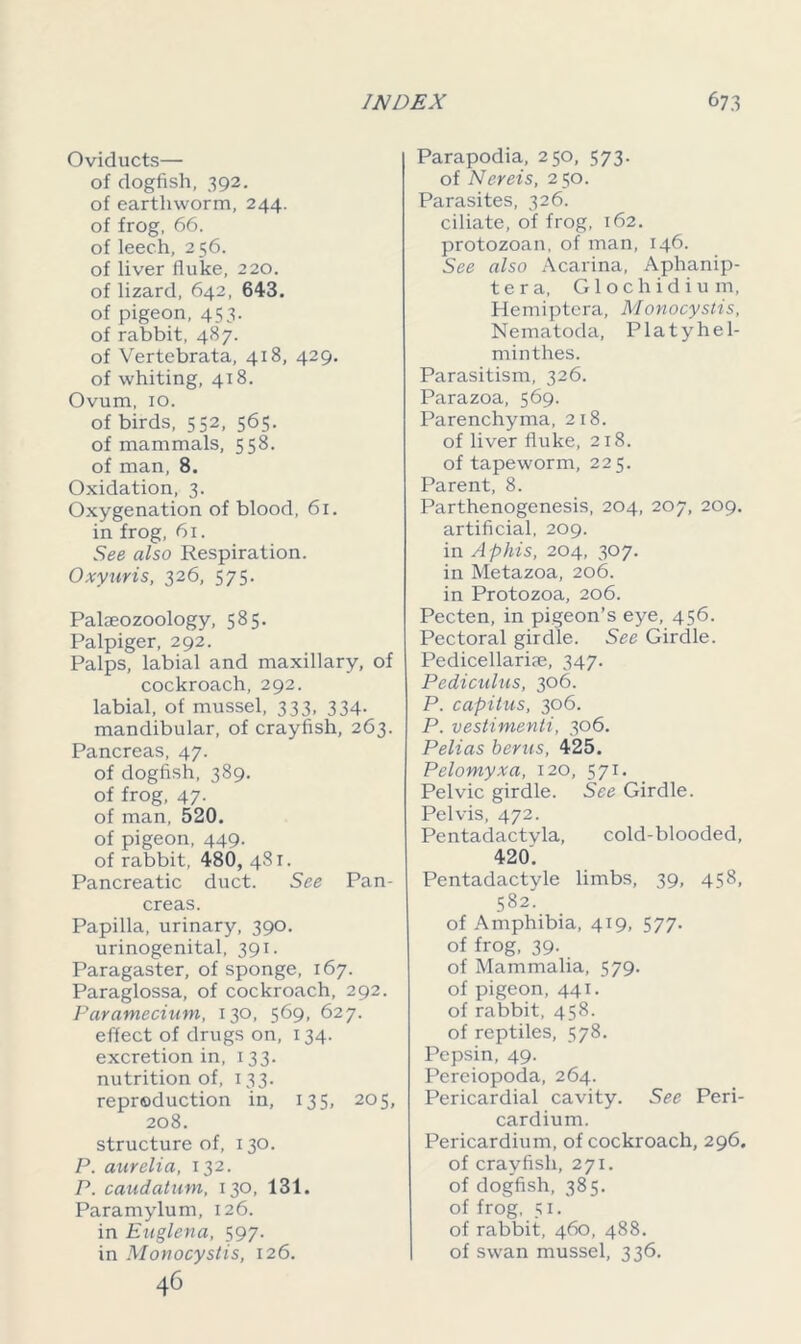 Oviducts— of dogfish, 392. of earthworm, 244. of frog, 66. of leech, 256. of liver fluke, 220. of lizard, 642, 643. of pigeon, 453. of rabbit, 487. of Vertebrata, 418, 429. of whiting, 418. Ovum, 10. of birds, 552, 565. of mammals, 558. of man, 8. Oxidation, 3. Oxygenation of blood, 61. in frog, 61. See also Respiration. Oxyuris, 326, 575. Palaeozoology, 585. Palpiger, 292. Palps, labial and maxillary, of cockroach, 292. labial, of mussel, 333, 334. mandibular, of crayfish, 263. Pancreas, 47. of dogfish, 389. of frog, 47. of man, 520. of pigeon, 449. of rabbit, 480, 481. Pancreatic duct. See Pan- creas. Papilla, urinary, 390. urinogenital, 391. Paragaster, of sponge, 167. Paraglossa, of cockroach, 292. Paramecium, 130, 569, 627. effect of drugs on, 134. excretion in, 133. nutrition of, 133. reproduction in, 135, 205, 208. structure of, 130. P. aurelia, 132. P. caudatum, 130, 131. Paramylum, 126. in Euglena, 597. in Monocystis, 126. 46 Parapodia, 250, 573. of Nereis, 250. Parasites, 326. ciliate, of frog, 162. protozoan, of man, 146. See also Acarina, Aphanip- t e r a, Glochidium, Hemiptera, Monocystis, Nematoda, Platyhel- minthes. Parasitism, 326. Parazoa, 569. Parenchyma, 218. of liver fluke, 218. of tapeworm, 225. Parent, 8. Parthenogenesis, 204, 207, 209. artificial, 209. in Aphis, 204, 307. in Metazoa, 206. in Protozoa, 206. Pecten, in pigeon’s eye, 456. Pectoral girdle. See Girdle. Pedicellariae, 347. Pediculus, 306. P. capitus, 306. P. vestimenti, 306. Pelias berus, 425. Pelomyxa, 120, 571. Pelvic girdle. See Girdle. Pelvis, 472. Pentadactyla, cold-blooded, 420. Pentadactyle limbs, 39, 458, 582. of Amphibia, 419, 577. of frog, 39. of Mammalia, 579. of pigeon, 441. of rabbit, 458. of reptiles, 578. Pepsin, 49. Pereiopoda, 264. Pericardial cavity. See Peri- cardium. Pericardium, of cockroach, 296. of crayfish, 271. of dogfish, 385. of frog, 51. of rabbit, 460, 488. of swan mussel, 336.